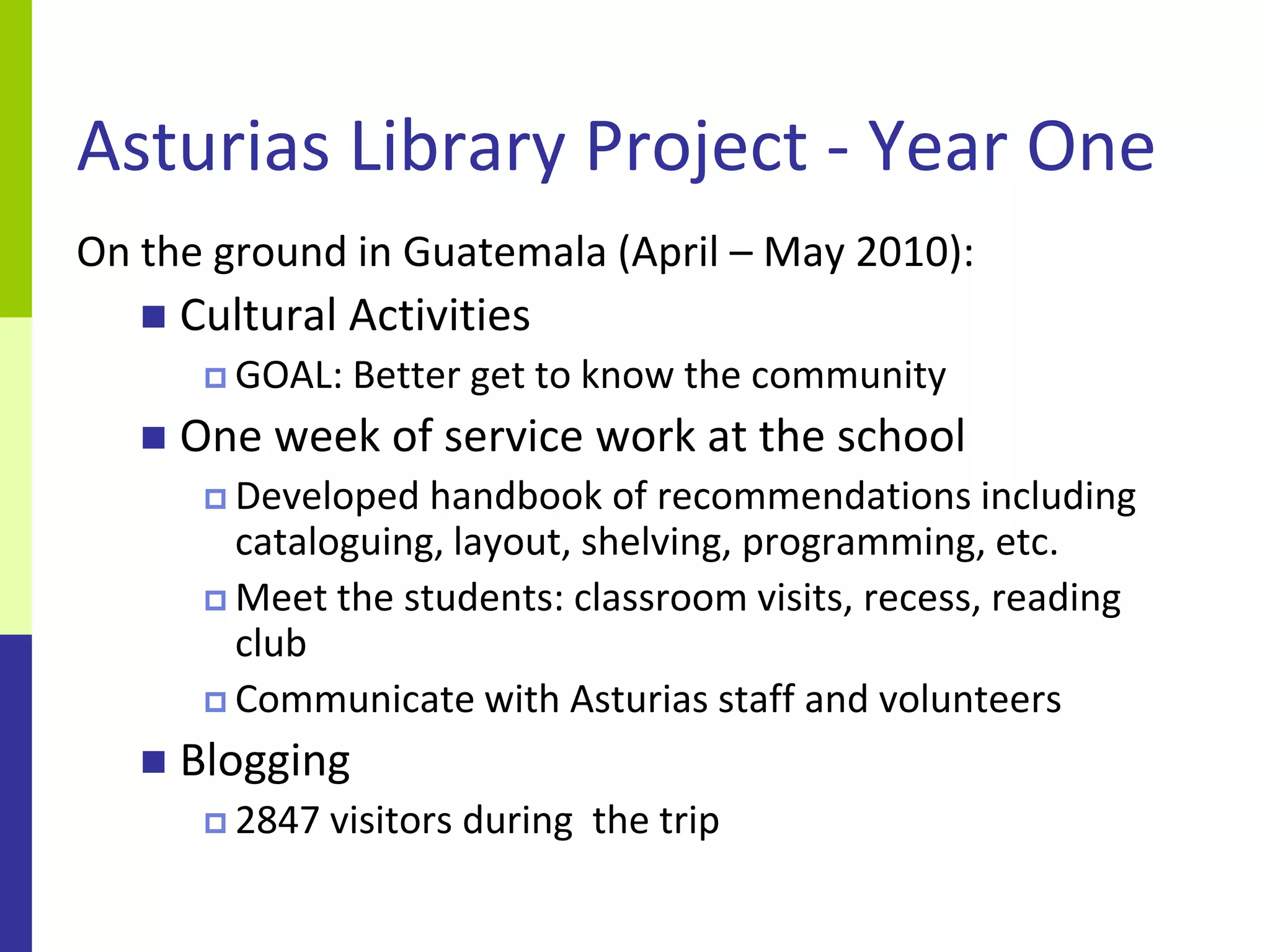 Asturias Library Project - Year One
On the ground in Guatemala (April – May 2010):
      Cultural Activities
         GOAL:   Better get to know the community
      One week of service work at the school
         Developed  handbook of recommendations including
          cataloguing, layout, shelving, programming, etc.
         Meet the students: classroom visits, recess, reading
          club
         Communicate with Asturias staff and volunteers

      Blogging
         2847   visitors during the trip
 