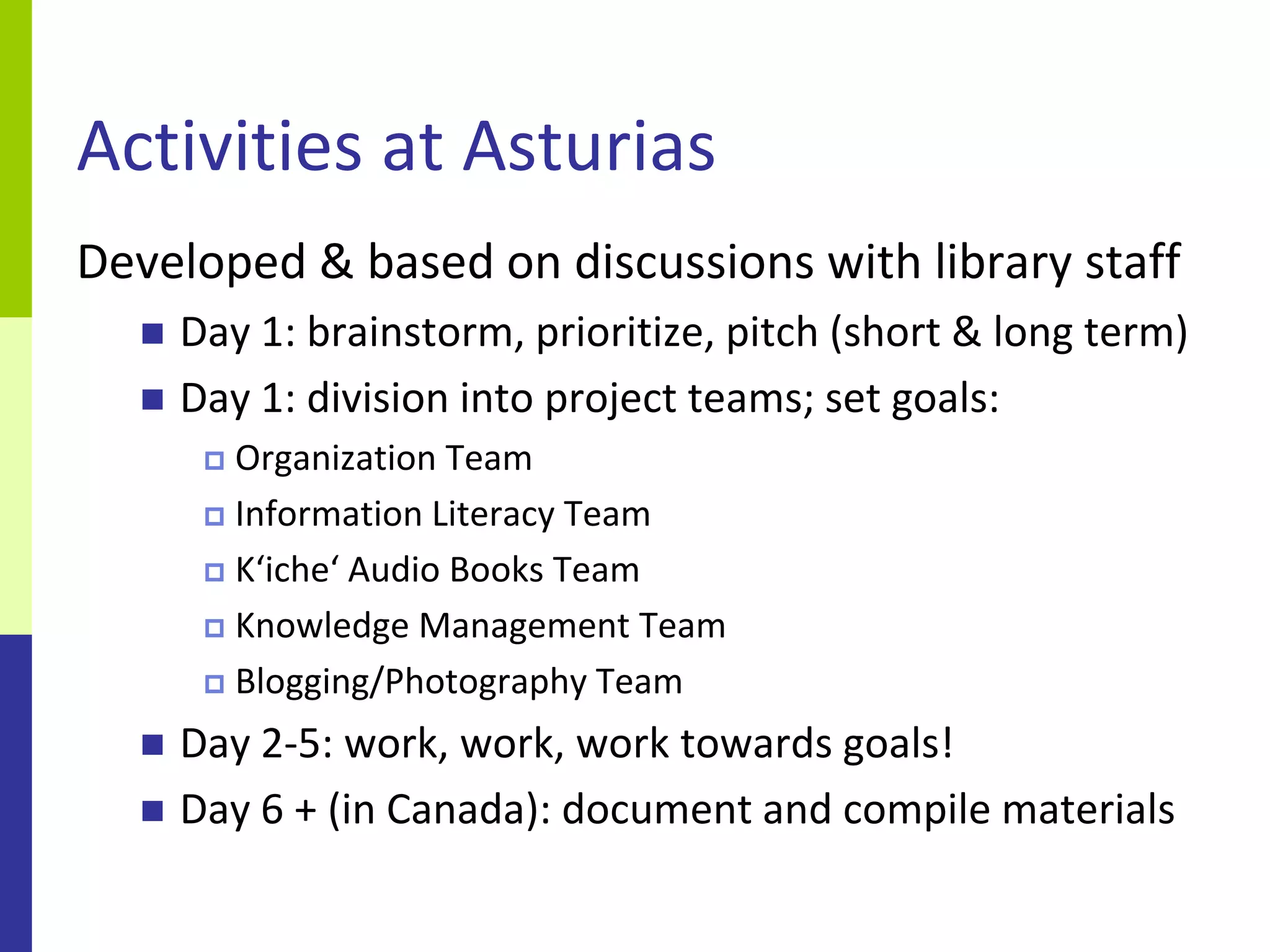 Activities at Asturias
Developed & based on discussions with library staff
     Day 1: brainstorm, prioritize, pitch (short & long term)
     Day 1: division into project teams; set goals:
        Organization Team
        Information Literacy Team

        K‘iche‘ Audio Books Team

        Knowledge Management Team

        Blogging/Photography Team

     Day 2-5: work, work, work towards goals!
     Day 6 + (in Canada): document and compile materials
 