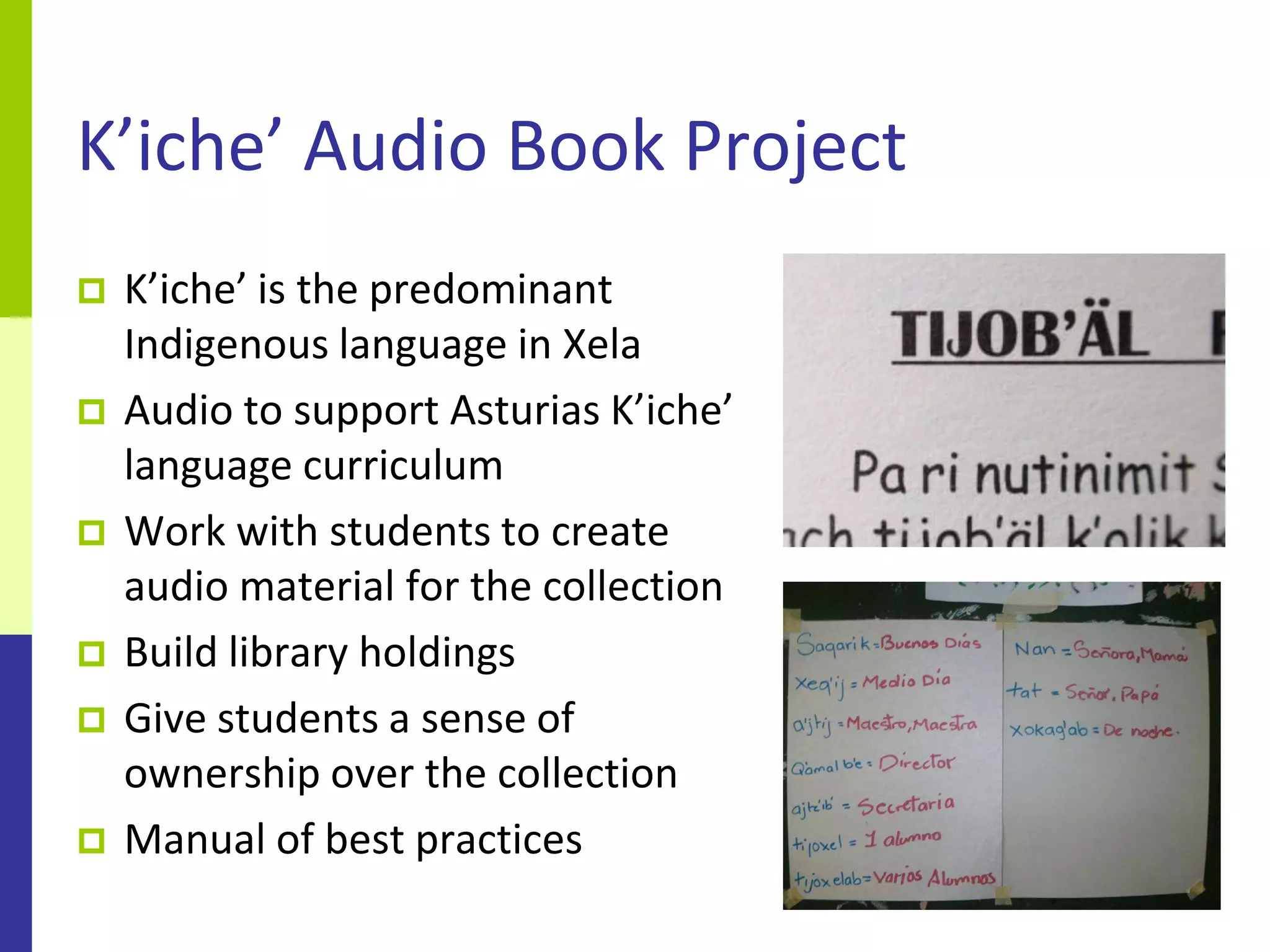 K’iche’ Audio Book Project
   K’iche’ is the predominant
    Indigenous language in Xela
   Audio to support Asturias K’iche’
    language curriculum
   Work with students to create
    audio material for the collection
   Build library holdings
   Give students a sense of
    ownership over the collection
   Manual of best practices
 
