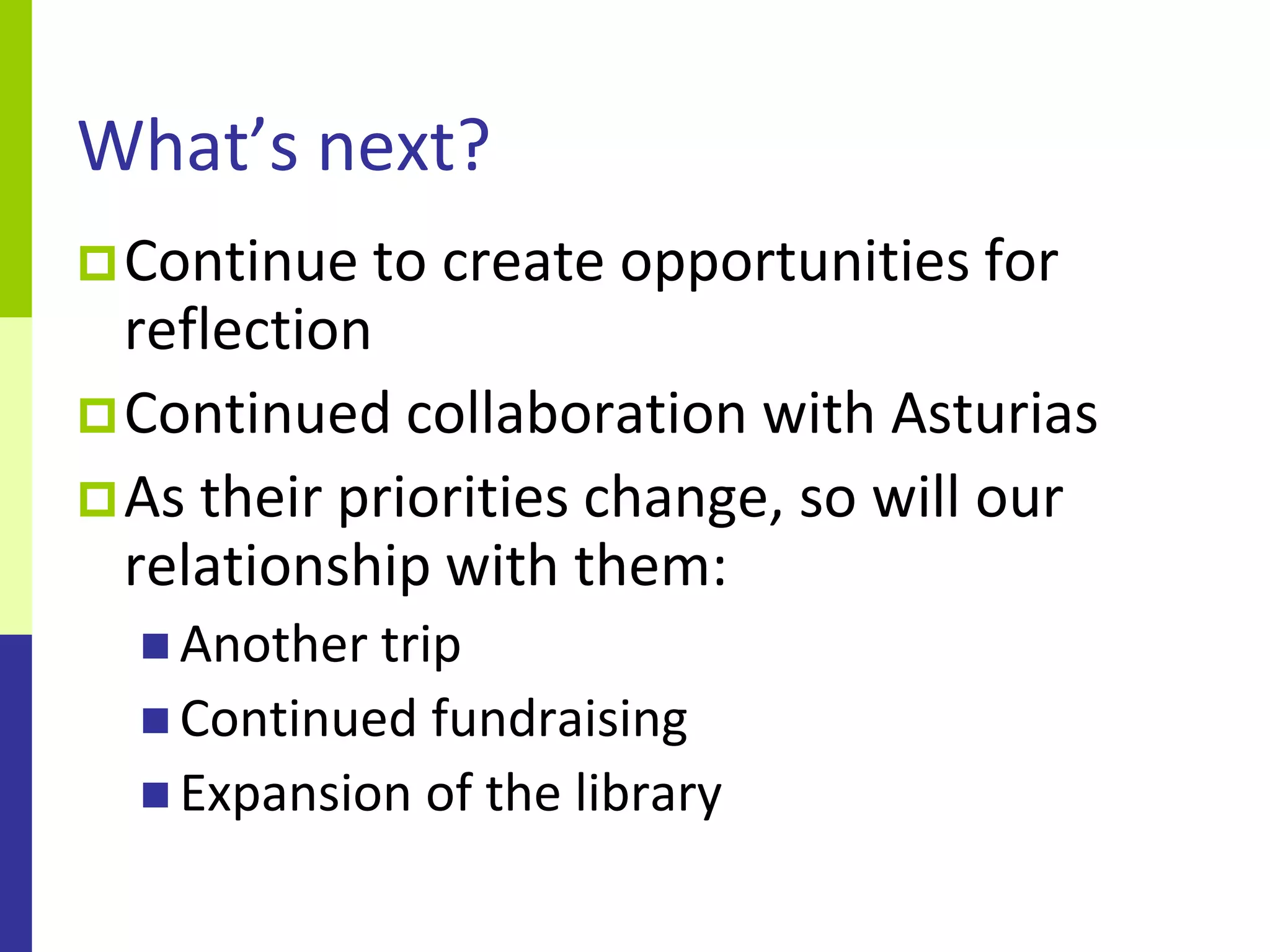 What’s next?
 Continue to   create opportunities for
  reflection
 Continued collaboration with Asturias
 As their priorities change, so will our
  relationship with them:
   Another trip
   Continued fundraising
   Expansion of the library
 