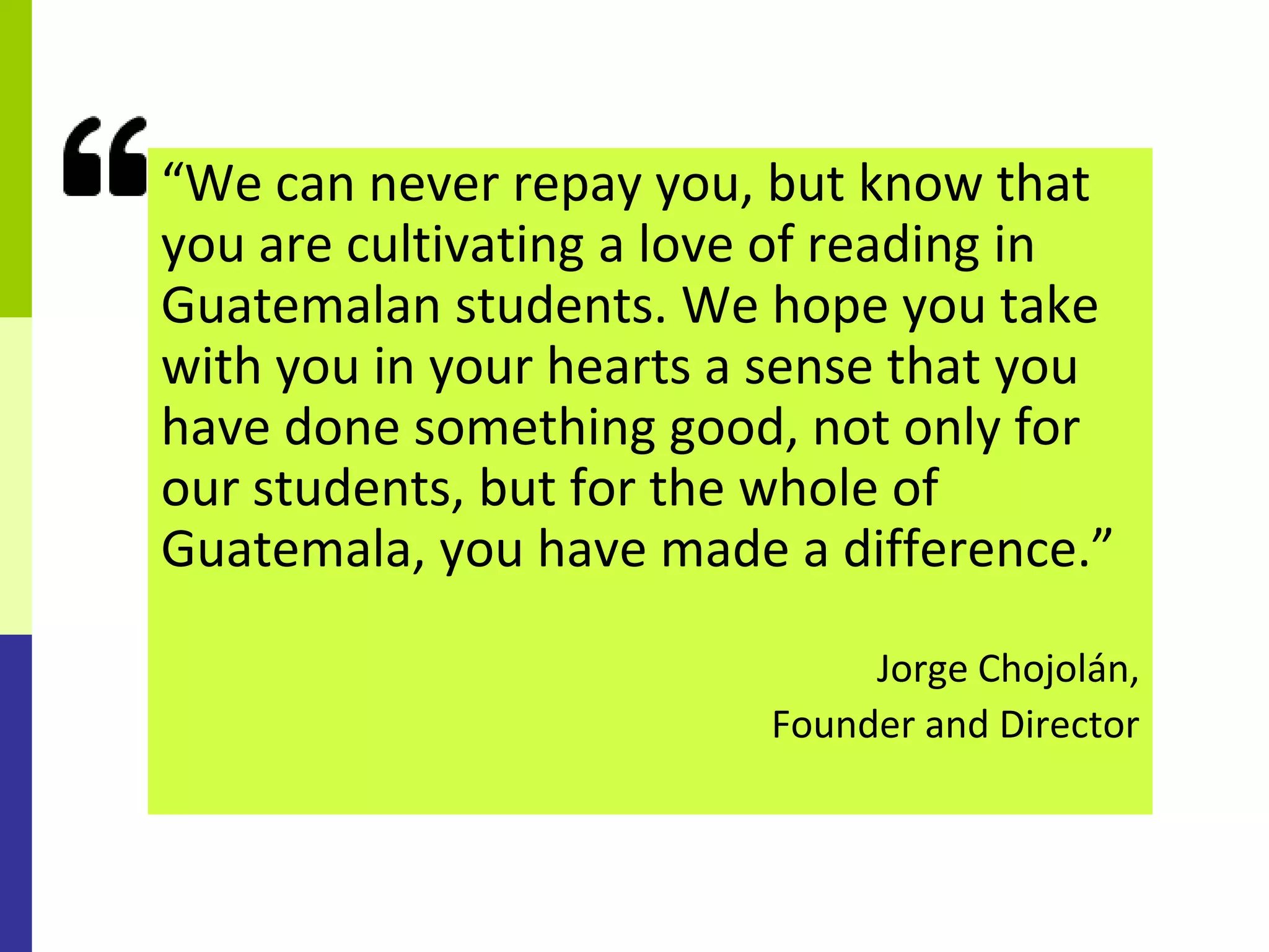 “We can never repay you, but know that
you are cultivating a love of reading in
Guatemalan students. We hope you take
with you in your hearts a sense that you
have done something good, not only for
our students, but for the whole of
Guatemala, you have made a difference.”

                              Jorge Chojolán,
                         Founder and Director
 