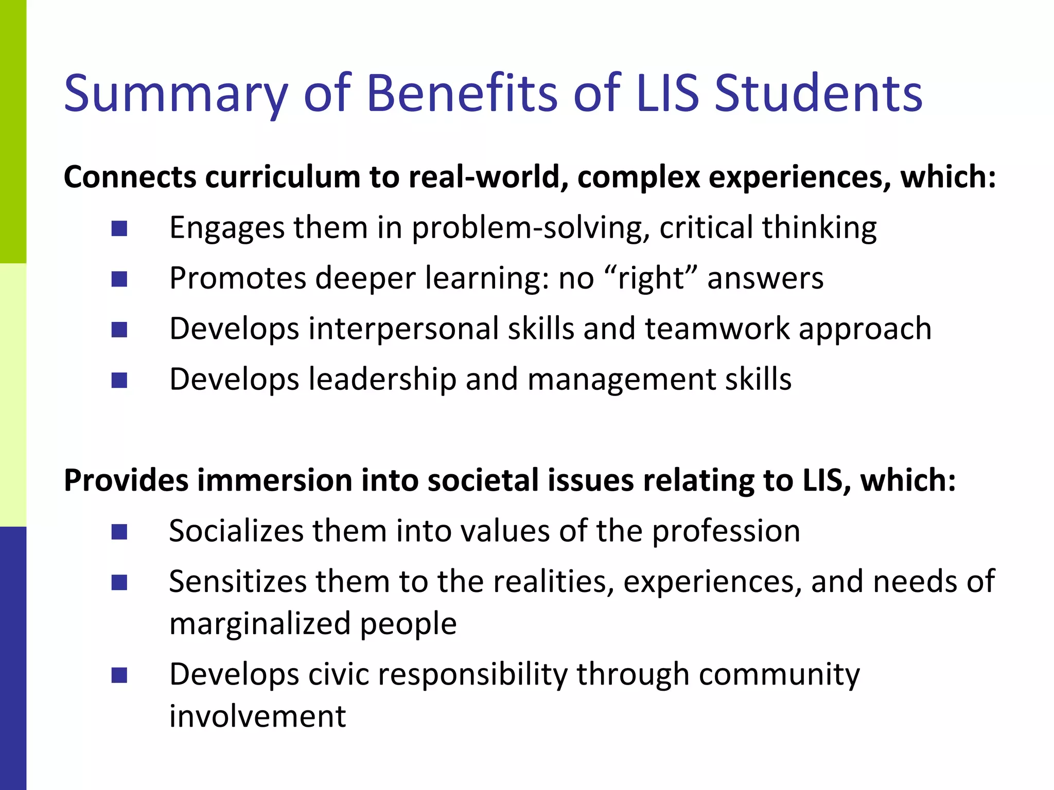 Summary of Benefits of LIS Students
Connects curriculum to real-world, complex experiences, which:
     Engages them in problem-solving, critical thinking
     Promotes deeper learning: no “right” answers
     Develops interpersonal skills and teamwork approach
     Develops leadership and management skills

Provides immersion into societal issues relating to LIS, which:
      Socializes them into values of the profession
      Sensitizes them to the realities, experiences, and needs of
       marginalized people
      Develops civic responsibility through community
       involvement
 