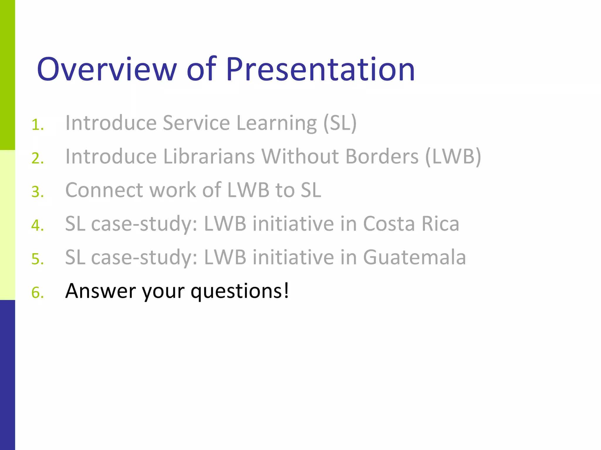 Overview of Presentation
1.   Introduce Service Learning (SL)
2.   Introduce Librarians Without Borders (LWB)
3.   Connect work of LWB to SL
4.   SL case-study: LWB initiative in Costa Rica
5.   SL case-study: LWB initiative in Guatemala
6.   Answer your questions!
 