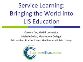 Service Learning:
Bringing the World into
     LIS Education
            Carolyn Doi, McGill University
         Melanie Sellar, Marymount College
Erin Walker, Bradford West Gwillimbury Public Library
 