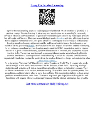 Essay On Service Learning
I agree with implementing a service learning requirement for all RCBC students to graduate is a
positive change. Service–learning is a teaching and learning that are a meaningful community
service in which an individual learns to get involved in meaningful services by working on projects
that will make a difference. There are several kinds of service learning activities which one is suited
best is depends on the individual. The goals of service learning are enhanced social and academic
learning, develop character, citizenship skills, and learn about the issues. Such characters are
essential for the graduating student. It is valuable work that impacts the student and the community.
In my opinion, a mandated service–learning requirement for RCBC students is a positive change
because it is given to the community, develops the character of students, and teaches the student
practical skills. The service learning such as meaningful community work is beneficial for the
students. One kind of learning is direct service learning in which the students' service directly
impacts individuals that receive the service from the student. It involves things such as tutoring other
...show more content...
As in the article "Serve or Fail" Dave Eggers states, "Meeting a World War II veteran who needs
meals brought to him would be educational for the deliverer of that meal." Involving a college
student in such activities will help a student learn about how it feels to help others in need. They
will learn the valuable skills such as problem–solving. This will let them the problem people face
around them, and then what it takes to solve this problem. This inspires the students to learn about
problems around them and solve them. This could help them gain in problem–solving skills, and
boost their self–esteem. Moreover, these activities provide the internal satisfaction that is highly
Get more content on HelpWriting.net
 