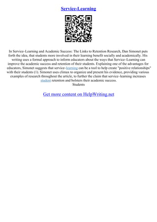 Service-Learning
In Service–Learning and Academic Success: The Links to Retention Research, Dan Simonet puts
forth the idea, that students more involved in their learning benefit socially and academically. His
writing uses a formal approach to inform educators about the ways that Service–Learning can
improve the academic success and retention of their students. Explaining one of the advantages for
educators, Simonet suggests that service–learning can be a tool to help create "positive relationships"
with their students (1). Simonet uses climax to organize and present his evidence, providing various
examples of research throughout the article, to further the claim that service–learning increases
student retention and bolsters their academic success.
Students
Get more content on HelpWriting.net
 