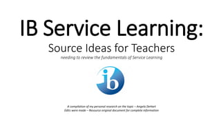 IB Service Learning:
Source Ideas for Teachers
needing to review the fundamentals of Service Learning
A compilation of my personal research on the topic – Angela DeHart
Edits were made – Resource original document for complete information
 