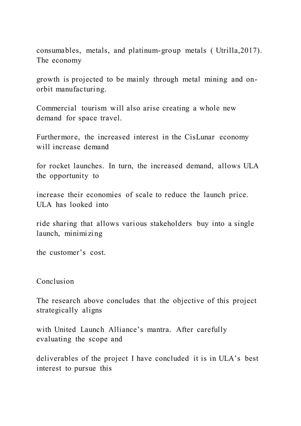 consumables, metals, and platinum-group metals ( Utrilla,2017).
The economy
growth is projected to be mainly through metal mining and on-
orbit manufacturing.
Commercial tourism will also arise creating a whole new
demand for space travel.
Furthermore, the increased interest in the CisLunar economy
will increase demand
for rocket launches. In turn, the increased demand, allows ULA
the opportunity to
increase their economies of scale to reduce the launch price.
ULA has looked into
ride sharing that allows various stakeholders buy into a single
launch, minimizing
the customer’s cost.
Conclusion
The research above concludes that the objective of this project
strategically aligns
with United Launch Alliance’s mantra. After carefully
evaluating the scope and
deliverables of the project I have concluded it is in ULA’s best
interest to pursue this
 