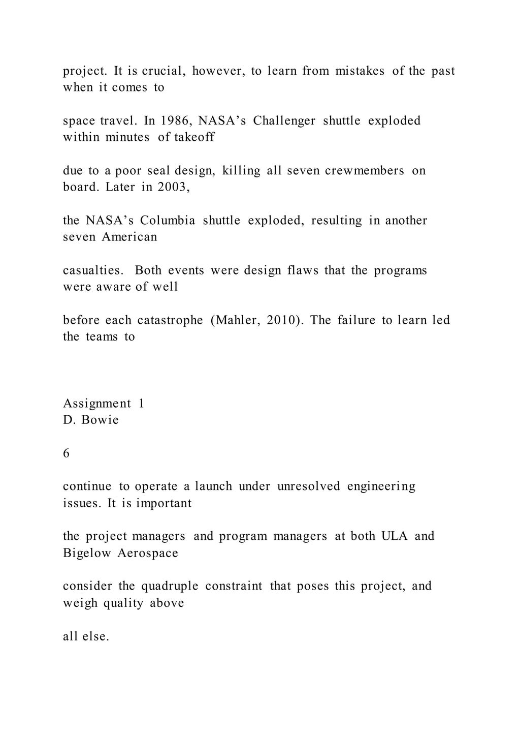 project. It is crucial, however, to learn from mistakes of the past
when it comes to
space travel. In 1986, NASA’s Challenger shuttle exploded
within minutes of takeoff
due to a poor seal design, killing all seven crewmembers on
board. Later in 2003,
the NASA’s Columbia shuttle exploded, resulting in another
seven American
casualties. Both events were design flaws that the programs
were aware of well
before each catastrophe (Mahler, 2010). The failure to learn led
the teams to
Assignment 1
D. Bowie
6
continue to operate a launch under unresolved engineering
issues. It is important
the project managers and program managers at both ULA and
Bigelow Aerospace
consider the quadruple constraint that poses this project, and
weigh quality above
all else.
 