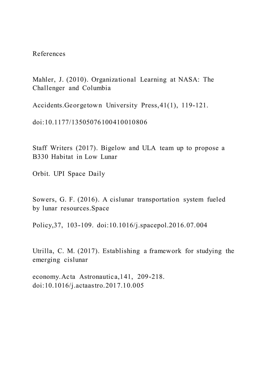References
Mahler, J. (2010). Organizational Learning at NASA: The
Challenger and Columbia
Accidents.Georgetown University Press,41(1), 119-121.
doi:10.1177/13505076100410010806
Staff Writers (2017). Bigelow and ULA team up to propose a
B330 Habitat in Low Lunar
Orbit. UPI Space Daily
Sowers, G. F. (2016). A cislunar transportation system fueled
by lunar resources.Space
Policy,37, 103-109. doi:10.1016/j.spacepol.2016.07.004
Utrilla, C. M. (2017). Establishing a framework for studying the
emerging cislunar
economy.Acta Astronautica,141, 209-218.
doi:10.1016/j.actaastro.2017.10.005
 
