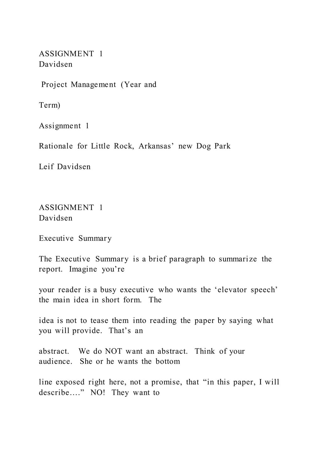 ASSIGNMENT 1
Davidsen
Project Management (Year and
Term)
Assignment 1
Rationale for Little Rock, Arkansas’ new Dog Park
Leif Davidsen
ASSIGNMENT 1
Davidsen
Executive Summary
The Executive Summary is a brief paragraph to summarize the
report. Imagine you’re
your reader is a busy executive who wants the ‘elevator speech’
the main idea in short form. The
idea is not to tease them into reading the paper by saying what
you will provide. That’s an
abstract. We do NOT want an abstract. Think of your
audience. She or he wants the bottom
line exposed right here, not a promise, that “in this paper, I will
describe….” NO! They want to
 