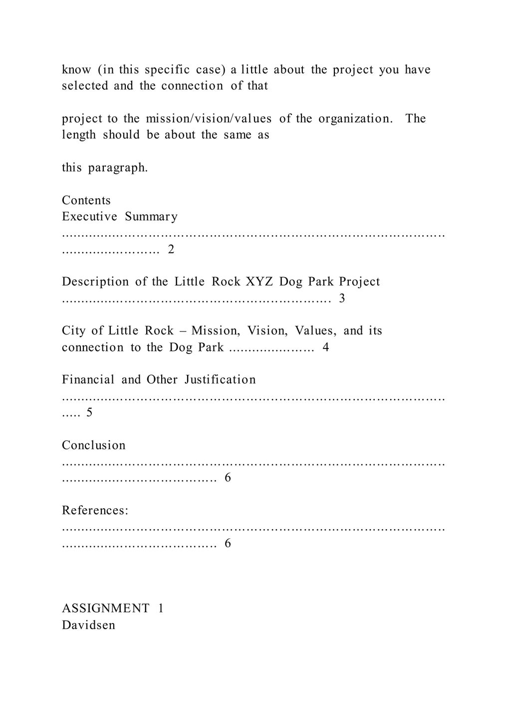 know (in this specific case) a little about the project you have
selected and the connection of that
project to the mission/vision/values of the organization. The
length should be about the same as
this paragraph.
Contents
Executive Summary
...............................................................................................
......................... 2
Description of the Little Rock XYZ Dog Park Project
................................................................... 3
City of Little Rock – Mission, Vision, Values, and its
connection to the Dog Park ...................... 4
Financial and Other Justification
...............................................................................................
..... 5
Conclusion
...............................................................................................
....................................... 6
References:
...............................................................................................
....................................... 6
ASSIGNMENT 1
Davidsen
 