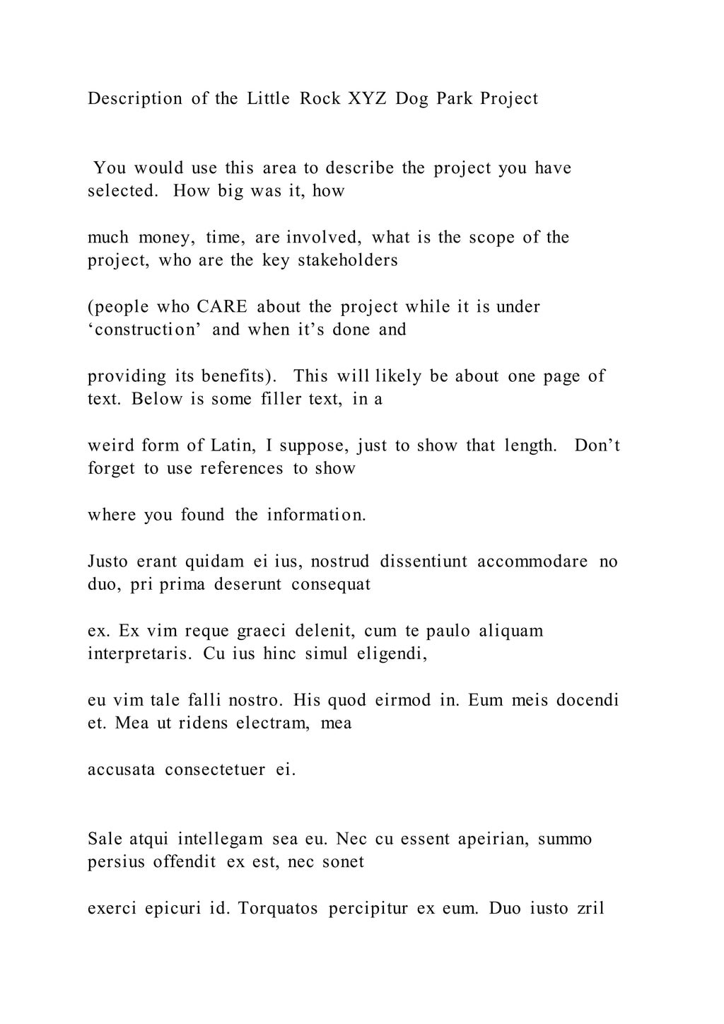 Description of the Little Rock XYZ Dog Park Project
You would use this area to describe the project you have
selected. How big was it, how
much money, time, are involved, what is the scope of the
project, who are the key stakeholders
(people who CARE about the project while it is under
‘construction’ and when it’s done and
providing its benefits). This will likely be about one page of
text. Below is some filler text, in a
weird form of Latin, I suppose, just to show that length. Don’t
forget to use references to show
where you found the information.
Justo erant quidam ei ius, nostrud dissentiunt accommodare no
duo, pri prima deserunt consequat
ex. Ex vim reque graeci delenit, cum te paulo aliquam
interpretaris. Cu ius hinc simul eligendi,
eu vim tale falli nostro. His quod eirmod in. Eum meis docendi
et. Mea ut ridens electram, mea
accusata consectetuer ei.
Sale atqui intellegam sea eu. Nec cu essent apeirian, summo
persius offendit ex est, nec sonet
exerci epicuri id. Torquatos percipitur ex eum. Duo iusto zril
 