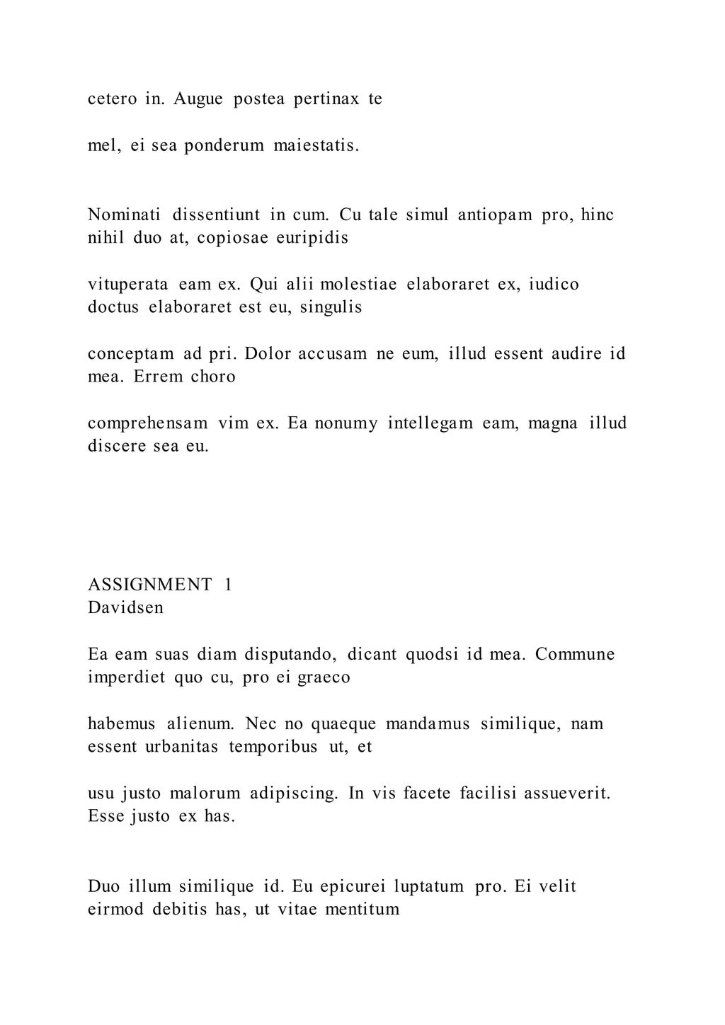 cetero in. Augue postea pertinax te
mel, ei sea ponderum maiestatis.
Nominati dissentiunt in cum. Cu tale simul antiopam pro, hinc
nihil duo at, copiosae euripidis
vituperata eam ex. Qui alii molestiae elaboraret ex, iudico
doctus elaboraret est eu, singulis
conceptam ad pri. Dolor accusam ne eum, illud essent audire id
mea. Errem choro
comprehensam vim ex. Ea nonumy intellegam eam, magna illud
discere sea eu.
ASSIGNMENT 1
Davidsen
Ea eam suas diam disputando, dicant quodsi id mea. Commune
imperdiet quo cu, pro ei graeco
habemus alienum. Nec no quaeque mandamus similique, nam
essent urbanitas temporibus ut, et
usu justo malorum adipiscing. In vis facete facilisi assueverit.
Esse justo ex has.
Duo illum similique id. Eu epicurei luptatum pro. Ei velit
eirmod debitis has, ut vitae mentitum
 