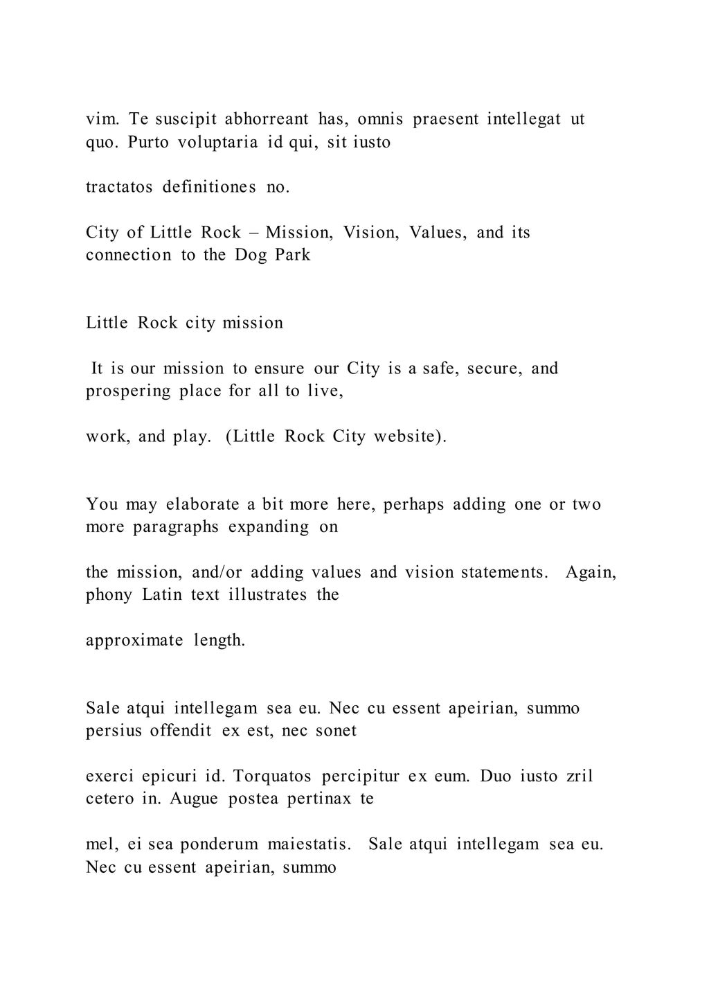 vim. Te suscipit abhorreant has, omnis praesent intellegat ut
quo. Purto voluptaria id qui, sit iusto
tractatos definitiones no.
City of Little Rock – Mission, Vision, Values, and its
connection to the Dog Park
Little Rock city mission
It is our mission to ensure our City is a safe, secure, and
prospering place for all to live,
work, and play. (Little Rock City website).
You may elaborate a bit more here, perhaps adding one or two
more paragraphs expanding on
the mission, and/or adding values and vision statements. Again,
phony Latin text illustrates the
approximate length.
Sale atqui intellegam sea eu. Nec cu essent apeirian, summo
persius offendit ex est, nec sonet
exerci epicuri id. Torquatos percipitur ex eum. Duo iusto zril
cetero in. Augue postea pertinax te
mel, ei sea ponderum maiestatis. Sale atqui intellegam sea eu.
Nec cu essent apeirian, summo
 