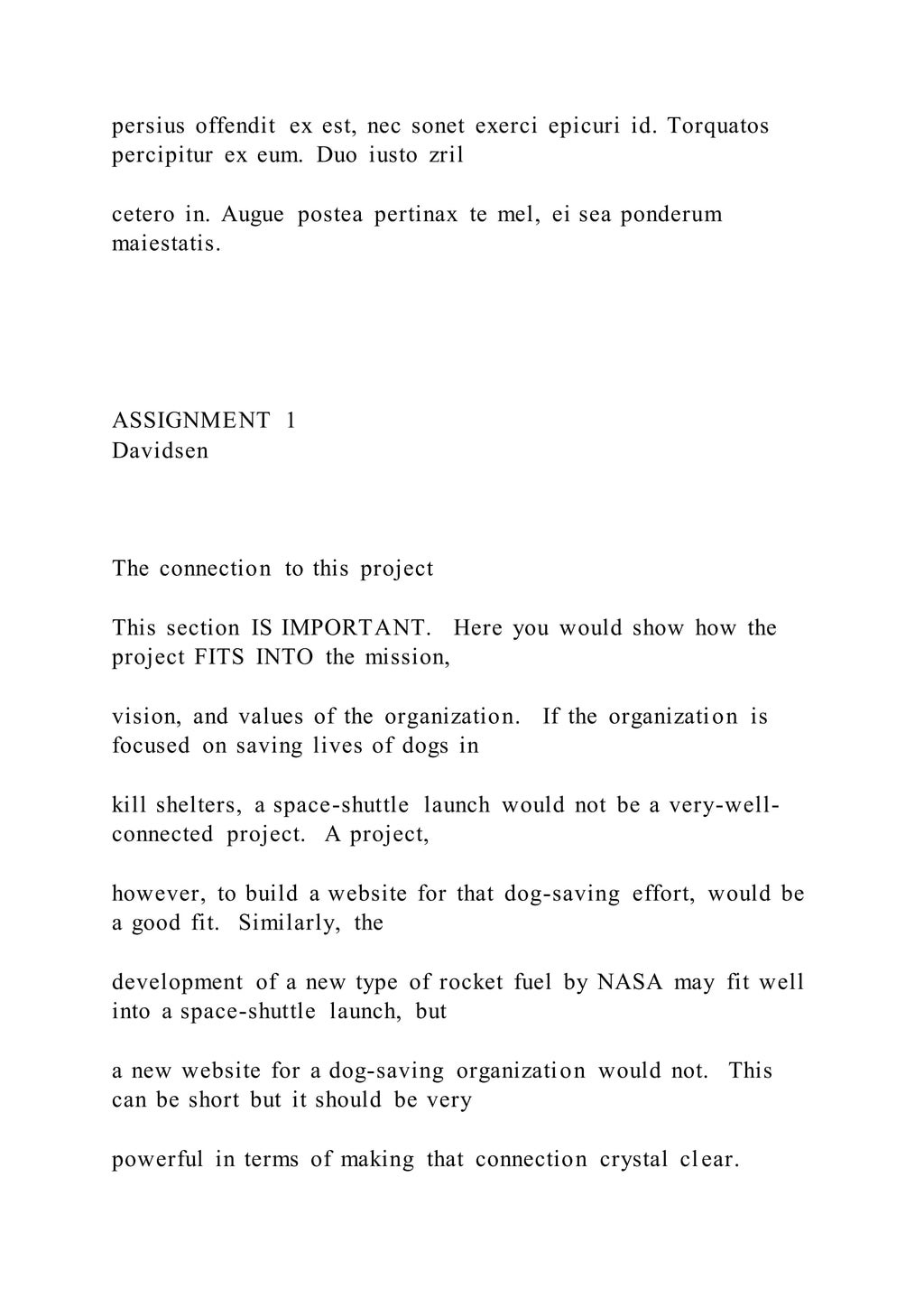 persius offendit ex est, nec sonet exerci epicuri id. Torquatos
percipitur ex eum. Duo iusto zril
cetero in. Augue postea pertinax te mel, ei sea ponderum
maiestatis.
ASSIGNMENT 1
Davidsen
The connection to this project
This section IS IMPORTANT. Here you would show how the
project FITS INTO the mission,
vision, and values of the organization. If the organization is
focused on saving lives of dogs in
kill shelters, a space-shuttle launch would not be a very-well-
connected project. A project,
however, to build a website for that dog-saving effort, would be
a good fit. Similarly, the
development of a new type of rocket fuel by NASA may fit well
into a space-shuttle launch, but
a new website for a dog-saving organization would not. This
can be short but it should be very
powerful in terms of making that connection crystal clear.
 