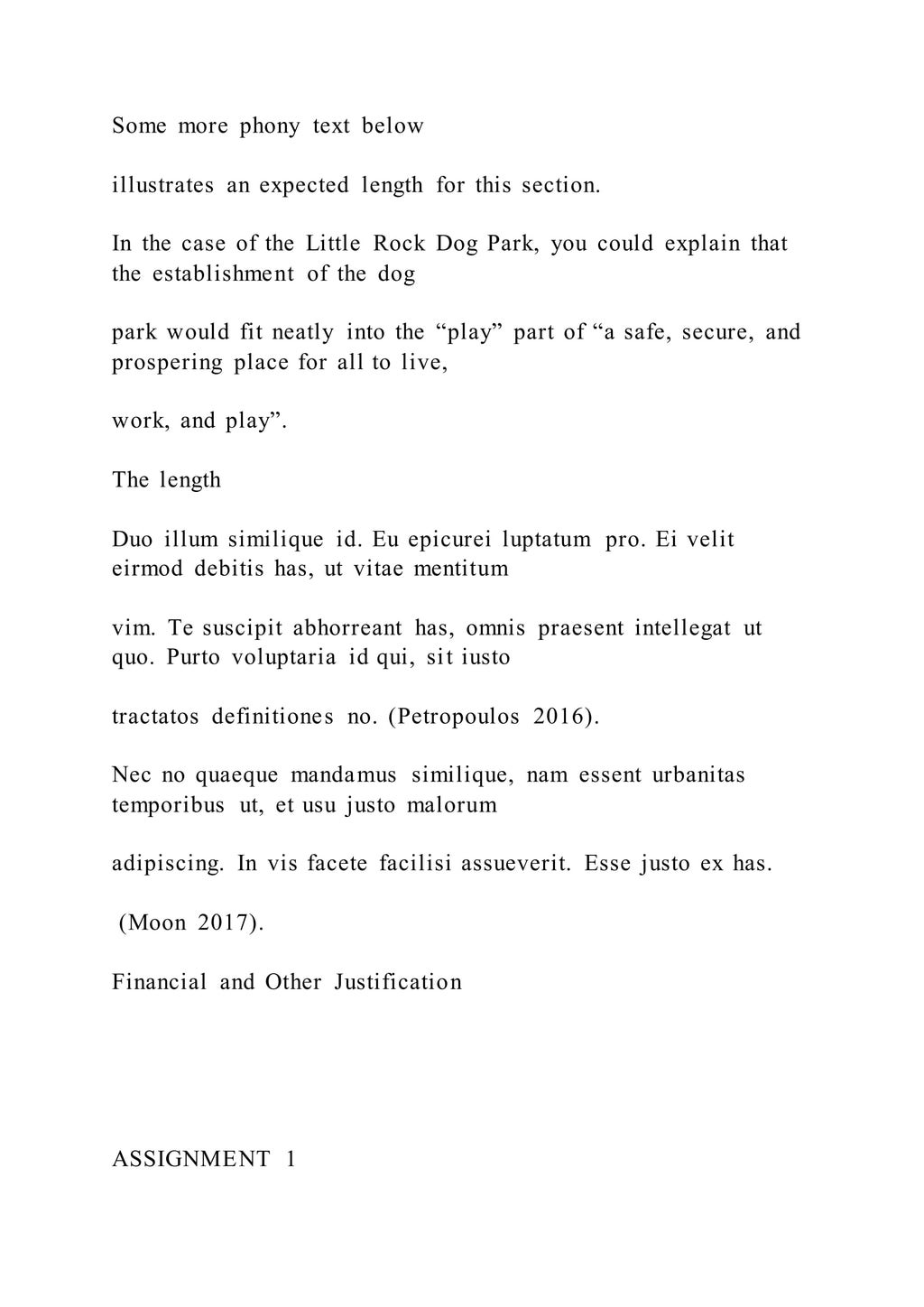 Some more phony text below
illustrates an expected length for this section.
In the case of the Little Rock Dog Park, you could explain that
the establishment of the dog
park would fit neatly into the “play” part of “a safe, secure, and
prospering place for all to live,
work, and play”.
The length
Duo illum similique id. Eu epicurei luptatum pro. Ei velit
eirmod debitis has, ut vitae mentitum
vim. Te suscipit abhorreant has, omnis praesent intellegat ut
quo. Purto voluptaria id qui, sit iusto
tractatos definitiones no. (Petropoulos 2016).
Nec no quaeque mandamus similique, nam essent urbanitas
temporibus ut, et usu justo malorum
adipiscing. In vis facete facilisi assueverit. Esse justo ex has.
(Moon 2017).
Financial and Other Justification
ASSIGNMENT 1
 