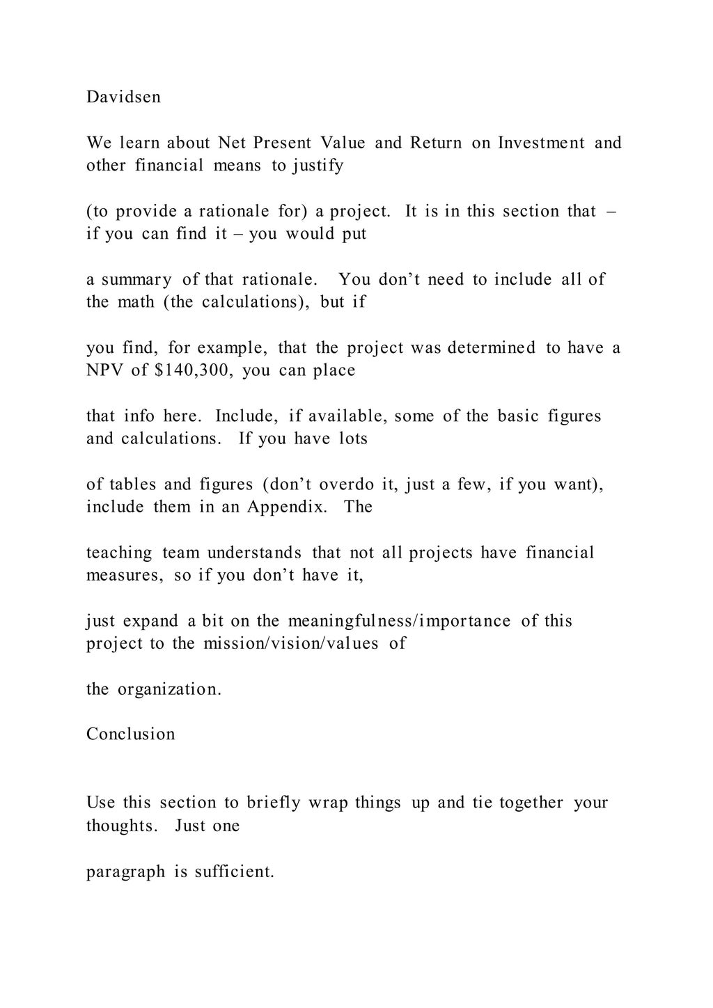 Davidsen
We learn about Net Present Value and Return on Investment and
other financial means to justify
(to provide a rationale for) a project. It is in this section that –
if you can find it – you would put
a summary of that rationale. You don’t need to include all of
the math (the calculations), but if
you find, for example, that the project was determined to have a
NPV of $140,300, you can place
that info here. Include, if available, some of the basic figures
and calculations. If you have lots
of tables and figures (don’t overdo it, just a few, if you want),
include them in an Appendix. The
teaching team understands that not all projects have financial
measures, so if you don’t have it,
just expand a bit on the meaningfulness/importance of this
project to the mission/vision/values of
the organization.
Conclusion
Use this section to briefly wrap things up and tie together your
thoughts. Just one
paragraph is sufficient.
 