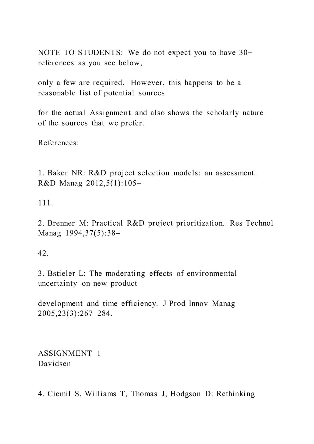 NOTE TO STUDENTS: We do not expect you to have 30+
references as you see below,
only a few are required. However, this happens to be a
reasonable list of potential sources
for the actual Assignment and also shows the scholarly nature
of the sources that we prefer.
References:
1. Baker NR: R&D project selection models: an assessment.
R&D Manag 2012,5(1):105–
111.
2. Brenner M: Practical R&D project prioritization. Res Technol
Manag 1994,37(5):38–
42.
3. Bstieler L: The moderating effects of environmental
uncertainty on new product
development and time efficiency. J Prod Innov Manag
2005,23(3):267–284.
ASSIGNMENT 1
Davidsen
4. Cicmil S, Williams T, Thomas J, Hodgson D: Rethinking
 