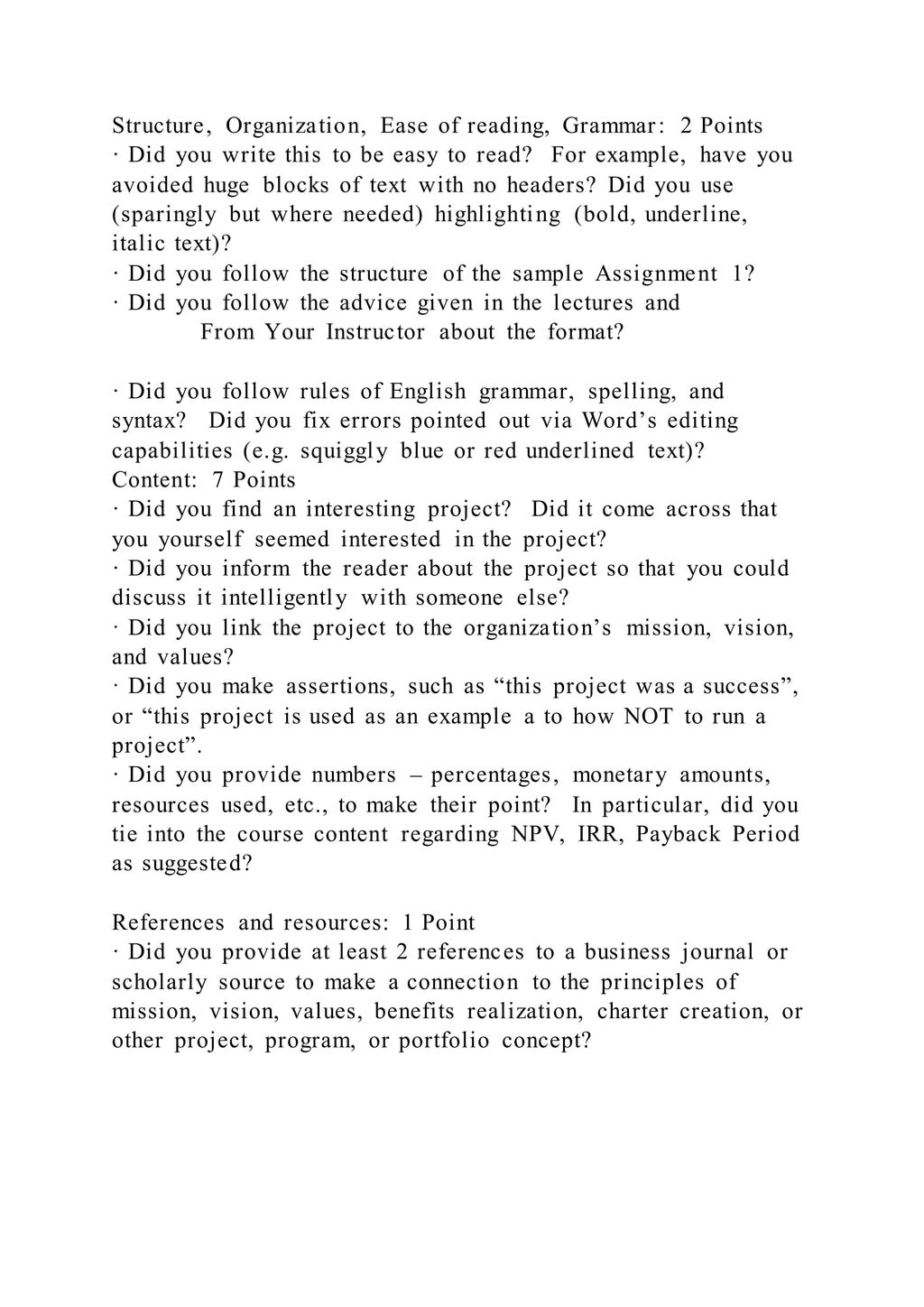 Structure, Organization, Ease of reading, Grammar: 2 Points
· Did you write this to be easy to read? For example, have you
avoided huge blocks of text with no headers? Did you use
(sparingly but where needed) highlighting (bold, underline,
italic text)?
· Did you follow the structure of the sample Assignment 1?
· Did you follow the advice given in the lectures and
From Your Instructor about the format?
· Did you follow rules of English grammar, spelling, and
syntax? Did you fix errors pointed out via Word’s editing
capabilities (e.g. squiggly blue or red underlined text)?
Content: 7 Points
· Did you find an interesting project? Did it come across that
you yourself seemed interested in the project?
· Did you inform the reader about the project so that you could
discuss it intelligently with someone else?
· Did you link the project to the organization’s mission, vision,
and values?
· Did you make assertions, such as “this project was a success”,
or “this project is used as an example a to how NOT to run a
project”.
· Did you provide numbers – percentages, monetary amounts,
resources used, etc., to make their point? In particular, did you
tie into the course content regarding NPV, IRR, Payback Period
as suggested?
References and resources: 1 Point
· Did you provide at least 2 references to a business journal or
scholarly source to make a connection to the principles of
mission, vision, values, benefits realization, charter creation, or
other project, program, or portfolio concept?
 