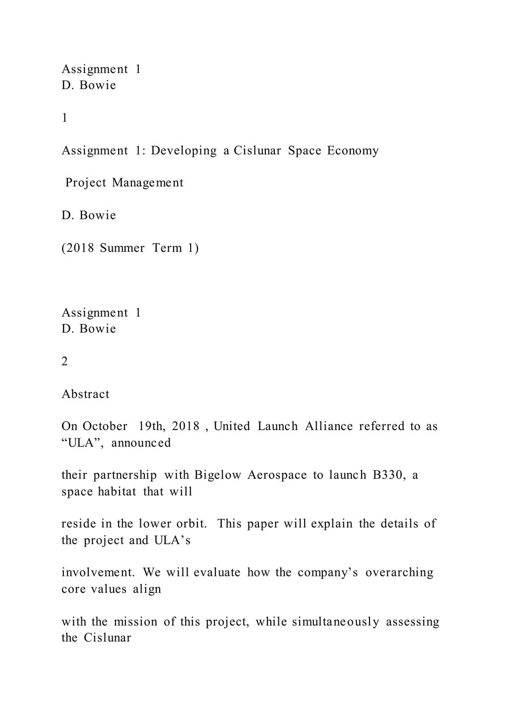 Assignment 1
D. Bowie
1
Assignment 1: Developing a Cislunar Space Economy
Project Management
D. Bowie
(2018 Summer Term 1)
Assignment 1
D. Bowie
2
Abstract
On October 19th, 2018 , United Launch Alliance referred to as
“ULA”, announced
their partnership with Bigelow Aerospace to launch B330, a
space habitat that will
reside in the lower orbit. This paper will explain the details of
the project and ULA’s
involvement. We will evaluate how the company’s overarching
core values align
with the mission of this project, while simultaneously assessing
the Cislunar
 