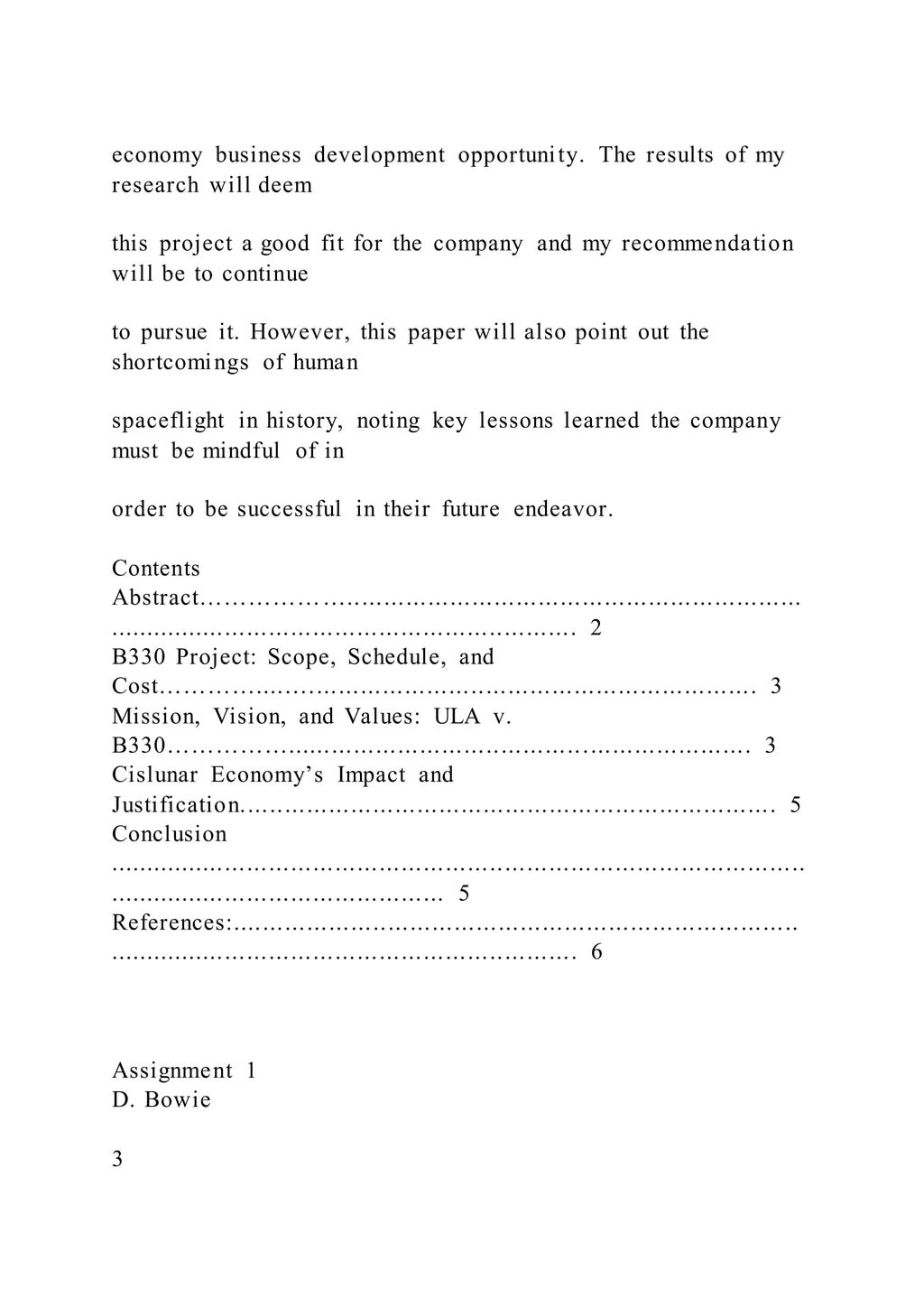 economy business development opportunity. The results of my
research will deem
this project a good fit for the company and my recommendation
will be to continue
to pursue it. However, this paper will also point out the
shortcomings of human
spaceflight in history, noting key lessons learned the company
must be mindful of in
order to be successful in their future endeavor.
Contents
Abstract………………..............................................................
................................................................ 2
B330 Project: Scope, Schedule, and
Cost…………....…............................................................. 3
Mission, Vision, and Values: ULA v.
B330……………............................................................... 3
Cislunar Economy’s Impact and
Justification......................................................................... 5
Conclusion
...............................................................................................
.............................................. 5
References:.............................................................................
................................................................ 6
Assignment 1
D. Bowie
3
 