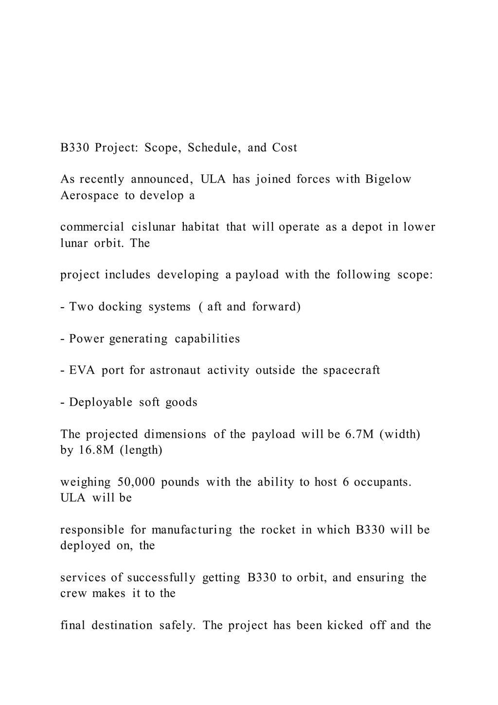 B330 Project: Scope, Schedule, and Cost
As recently announced, ULA has joined forces with Bigelow
Aerospace to develop a
commercial cislunar habitat that will operate as a depot in lower
lunar orbit. The
project includes developing a payload with the following scope:
- Two docking systems ( aft and forward)
- Power generating capabilities
- EVA port for astronaut activity outside the spacecraft
- Deployable soft goods
The projected dimensions of the payload will be 6.7M (width)
by 16.8M (length)
weighing 50,000 pounds with the ability to host 6 occupants.
ULA will be
responsible for manufacturing the rocket in which B330 will be
deployed on, the
services of successfully getting B330 to orbit, and ensuring the
crew makes it to the
final destination safely. The project has been kicked off and the
 
