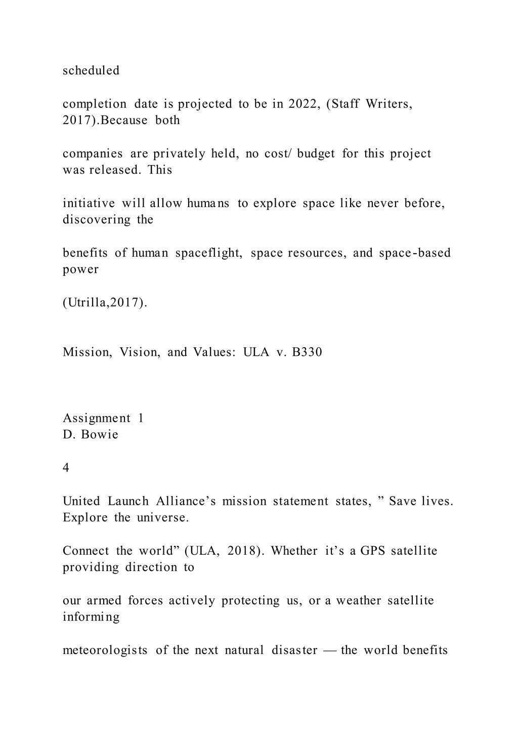 scheduled
completion date is projected to be in 2022, (Staff Writers,
2017).Because both
companies are privately held, no cost/ budget for this project
was released. This
initiative will allow humans to explore space like never before,
discovering the
benefits of human spaceflight, space resources, and space-based
power
(Utrilla,2017).
Mission, Vision, and Values: ULA v. B330
Assignment 1
D. Bowie
4
United Launch Alliance’s mission statement states, ” Save lives.
Explore the universe.
Connect the world” (ULA, 2018). Whether it’s a GPS satellite
providing direction to
our armed forces actively protecting us, or a weather satellite
informing
meteorologists of the next natural disaster — the world benefits
 