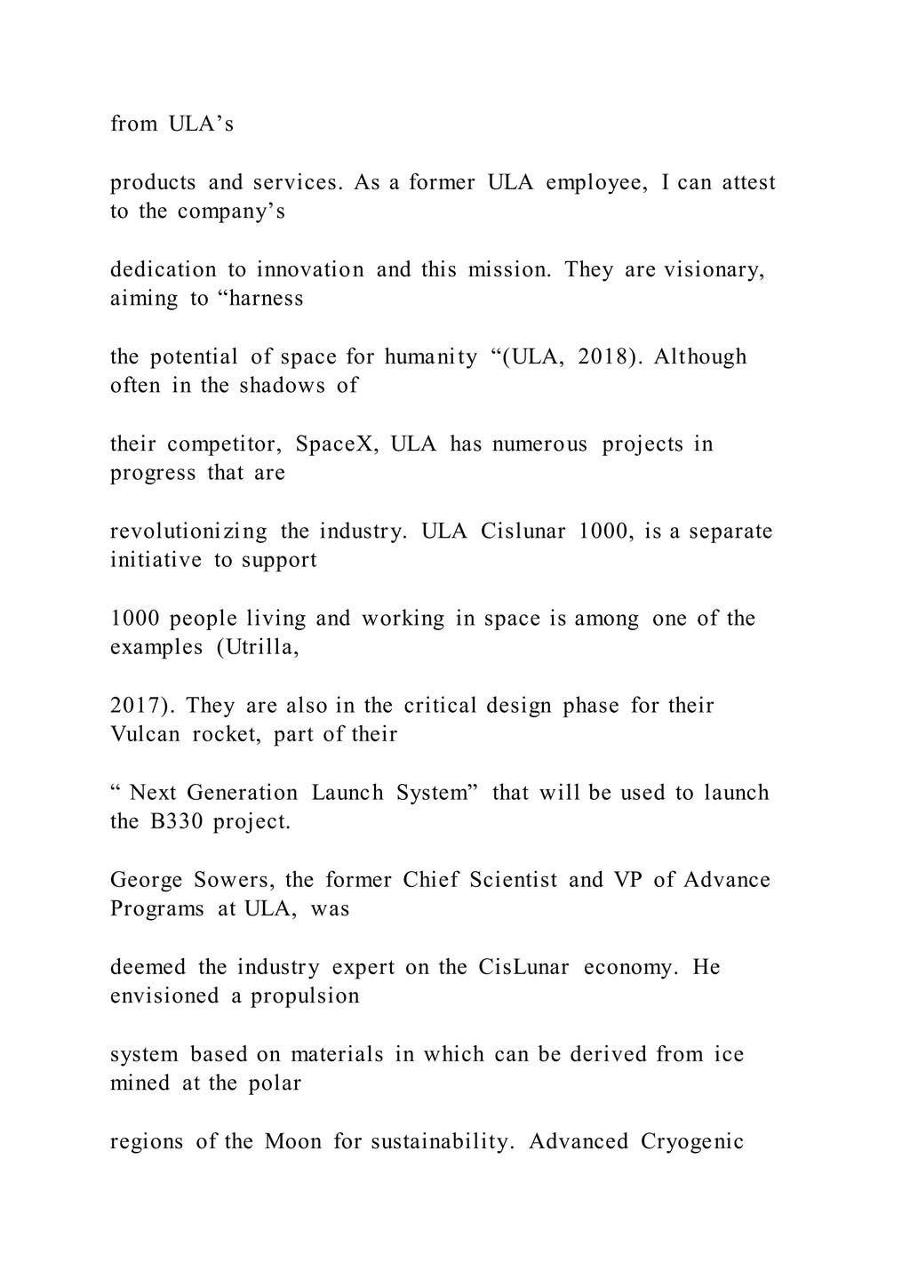 from ULA’s
products and services. As a former ULA employee, I can attest
to the company’s
dedication to innovation and this mission. They are visionary,
aiming to “harness
the potential of space for humanity “(ULA, 2018). Although
often in the shadows of
their competitor, SpaceX, ULA has numerous projects in
progress that are
revolutionizing the industry. ULA Cislunar 1000, is a separate
initiative to support
1000 people living and working in space is among one of the
examples (Utrilla,
2017). They are also in the critical design phase for their
Vulcan rocket, part of their
“ Next Generation Launch System” that will be used to launch
the B330 project.
George Sowers, the former Chief Scientist and VP of Advance
Programs at ULA, was
deemed the industry expert on the CisLunar economy. He
envisioned a propulsion
system based on materials in which can be derived from ice
mined at the polar
regions of the Moon for sustainability. Advanced Cryogenic
 