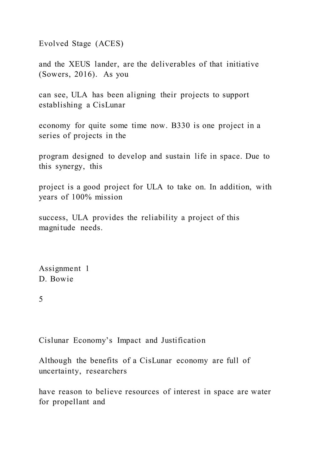 Evolved Stage (ACES)
and the XEUS lander, are the deliverables of that initiative
(Sowers, 2016). As you
can see, ULA has been aligning their projects to support
establishing a CisLunar
economy for quite some time now. B330 is one project in a
series of projects in the
program designed to develop and sustain life in space. Due to
this synergy, this
project is a good project for ULA to take on. In addition, with
years of 100% mission
success, ULA provides the reliability a project of this
magnitude needs.
Assignment 1
D. Bowie
5
Cislunar Economy’s Impact and Justification
Although the benefits of a CisLunar economy are full of
uncertainty, researchers
have reason to believe resources of interest in space are water
for propellant and
 