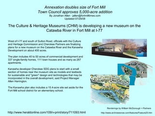 Annexation doubles size of Fort Mill
                         Town Council approves 5,000-acre addition
                                    By Jonathan Allen · jallen@fortmilltimes.com
                                                Updated 07/29/08

The Culture & Heritage Museums (CHM) is developing a new museum on the
                     Catawba River in Fort Mill at I-77

West of I-77 and south of Sutton Road, officials with the Culture
and Heritage Commission and Cherokee Partners are finalizing
plans for a new museum on the Catawba River and the Kanawha
Development on about 400 acres.

The plan includes 40 to 50 acres of commercial development and
337 single-family homes, 111 town houses and as many as 267
apartments.

Kanawha developer Cherokee SDG plans to start with a small
section of homes near the museum site as models and testbeds
for sustainable and "green" design and technologies that may be
incorporated in the overall development, said Project Manager
Allen Harrington.

The Kanawha plan also includes a 15.4-acre site set aside for the
Fort Mill school district for an elementary school.




                                                                                        Renderings by William McDonough + Partners

http://www.heraldonline.com/109/v-print/story/711093.html                          http://www.archnewsnow.com/features/Feature25.htm
 