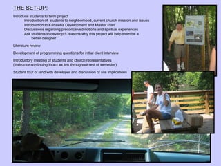 THE SET-UP:
Introduce students to term project
       Introduction of students to neighborhood, current church mission and issues
       Introduction to Kanawha Development and Master Plan
       Discussions regarding preconceived notions and spiritual experiences
       Ask students to develop 5 reasons why this project will help them be a
            better designer

Literature review
Development of programming questions for initial client interview

Introductory meeting of students and church representatives
(Instructor continuing to act as link throughout rest of semester)

Student tour of land with developer and discussion of site implications
 