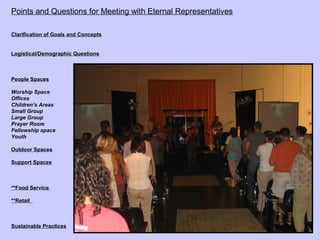 Points and Questions for Meeting with Eternal Representatives

Clarification of Goals and Concepts


Logistical/Demographic Questions



People Spaces

Worship Space
Offices
Children’s Areas
Small Group
Large Group
Prayer Room
Fellowship space
Youth

Outdoor Spaces

Support Spaces



**Food Service

**Retail



Sustainable Practices
 