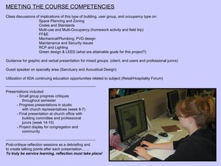 MEETING THE COURSE COMPETENCIES
Class discussions of implications of this type of building, user group, and occupancy type on:
                    Space Planning and Zoning
                    Codes and Standards
                    Multi-use and Multi-Occupancy (homework activity and field trip)
                    FF&E
                    Mechanical/Plumbing, PVD design
                    Maintenance and Security issues
                    RCP and Lighting
                    Green design & LEED (what are attainable goals for this project?)

Guidance for graphic and verbal presentation for mixed groups (client, end users and professional jurors)

Guest speaker on specialty area (Sanctuary and Acoustical Design)

Utilization of IIDA continuing education opportunities related to subject (Retail/Hospitality Forum)


Presentations included:
      - Small group progress critiques
          throughout semester
      - Progress presentations in studio
          with church representatives (week 6-7)
      - Final presentation at church office with
          building committee and professional
          jurors (week 14-15)
      - Project display for congregation and
          community


Post-critique reflection sessions as a debriefing and
to create talking points after each presentation……
To truly be service learning, reflection must take place!
 