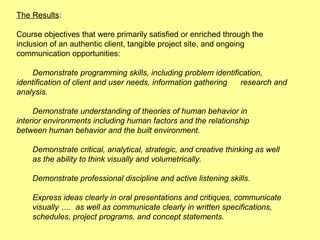The Results:

Course objectives that were primarily satisfied or enriched through the
inclusion of an authentic client, tangible project site, and ongoing
communication opportunities:

    Demonstrate programming skills, including problem identification,
identification of client and user needs, information gathering research and
analysis.

     Demonstrate understanding of theories of human behavior in
interior environments including human factors and the relationship
between human behavior and the built environment.

    Demonstrate critical, analytical, strategic, and creative thinking as well
    as the ability to think visually and volumetrically.

    Demonstrate professional discipline and active listening skills.

    Express ideas clearly in oral presentations and critiques, communicate
    visually …. as well as communicate clearly in written specifications,
    schedules, project programs, and concept statements.
 