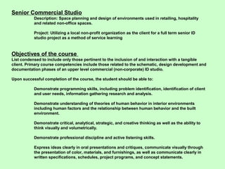 Senior Commercial Studio
           Description: Space planning and design of environments used in retailing, hospitality
           and related non-office spaces.

           Project: Utilizing a local non-profit organization as the client for a full term senior ID
           studio project as a method of service learning



Objectives of the course
List condensed to include only those pertinent to the inclusion of and interaction with a tangible
client. Primary course competencies include those related to the schematic, design development and
documentation phases of an upper level commercial (non-corporate) ID studio.

Upon successful completion of the course, the student should be able to:

           Demonstrate programming skills, including problem identification, identification of client
           and user needs, information gathering research and analysis.

           Demonstrate understanding of theories of human behavior in interior environments
           including human factors and the relationship between human behavior and the built
           environment.

           Demonstrate critical, analytical, strategic, and creative thinking as well as the ability to
           think visually and volumetrically.

           Demonstrate professional discipline and active listening skills.

           Express ideas clearly in oral presentations and critiques, communicate visually through
           the presentation of color, materials, and furnishings, as well as communicate clearly in
           written specifications, schedules, project programs, and concept statements.
 