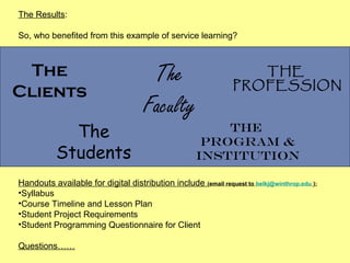 The Results:

So, who benefited from this example of service learning?



 The                                   The                          THE
                                                                 PROFESSION
Clients
                                      Faculty
             The                                          The
                                                       program &
           Students                                   institution

Handouts available for digital distribution include (email request to belkj@winthrop.edu ):
•Syllabus
•Course Timeline and Lesson Plan
•Student Project Requirements
•Student Programming Questionnaire for Client

Questions……
 