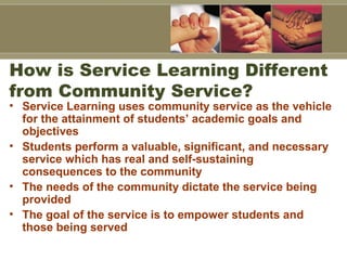 How is Service Learning Different
from Community Service?
• Service Learning uses community service as the vehicle
for the attainment of students’ academic goals and
objectives
• Students perform a valuable, significant, and necessary
service which has real and self-sustaining
consequences to the community
• The needs of the community dictate the service being
provided
• The goal of the service is to empower students and
those being served
 