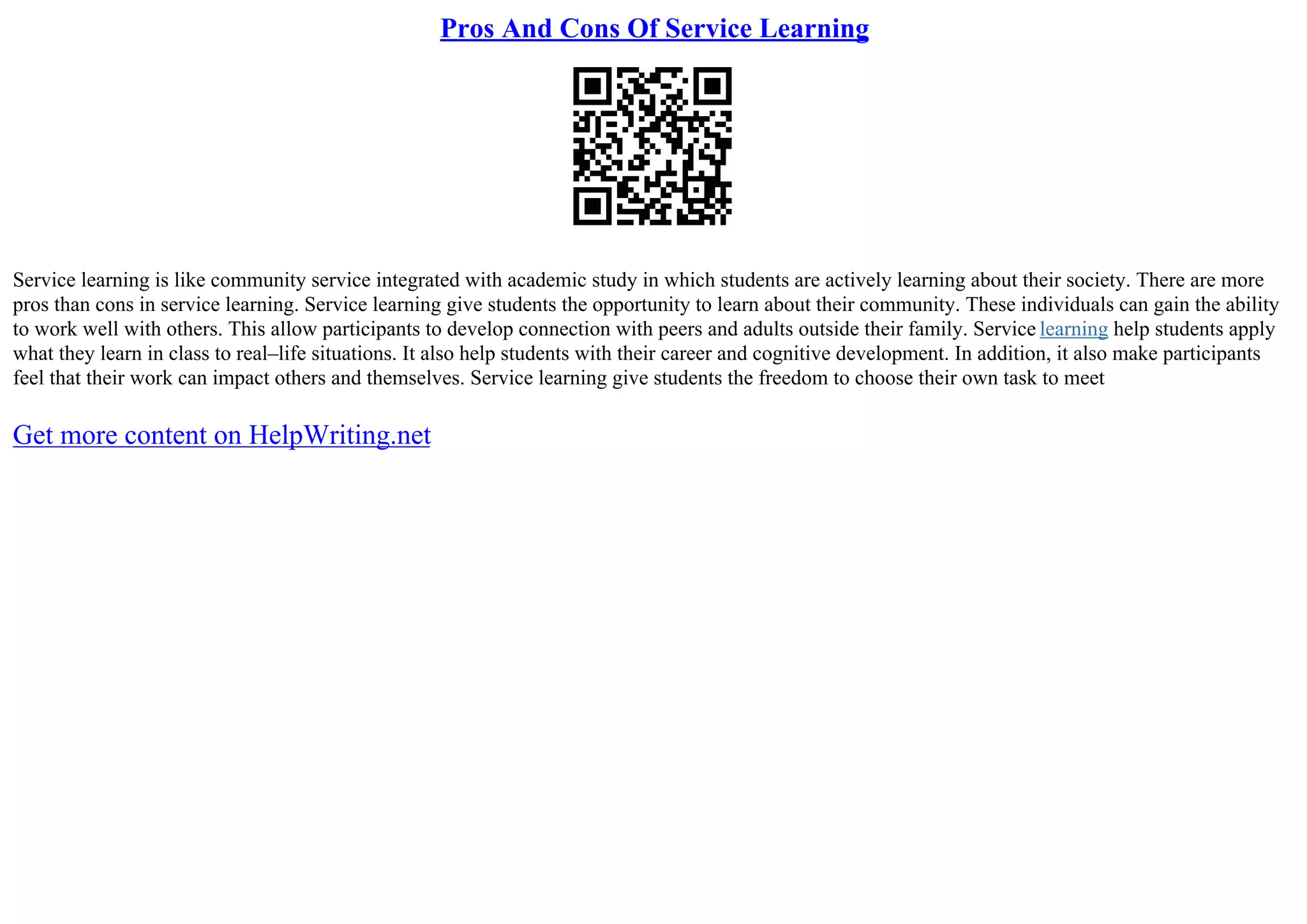 Pros And Cons Of Service Learning
Service learning is like community service integrated with academic study in which students are actively learning about their society. There are more
pros than cons in service learning. Service learning give students the opportunity to learn about their community. These individuals can gain the ability
to work well with others. This allow participants to develop connection with peers and adults outside their family. Service learning help students apply
what they learn in class to real–life situations. It also help students with their career and cognitive development. In addition, it also make participants
feel that their work can impact others and themselves. Service learning give students the freedom to choose their own task to meet
Get more content on HelpWriting.net
 
