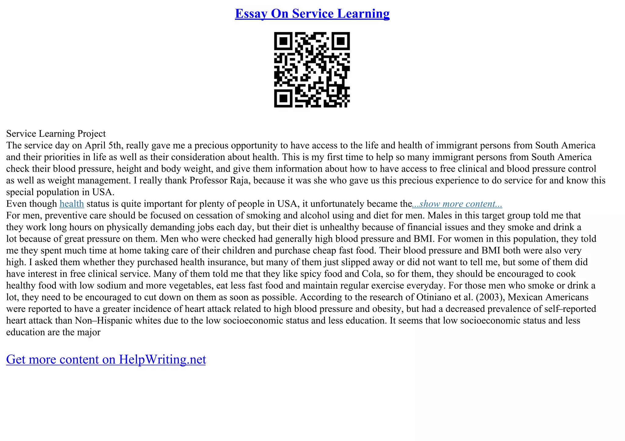 Essay On Service Learning
Service Learning Project
The service day on April 5th, really gave me a precious opportunity to have access to the life and health of immigrant persons from South America
and their priorities in life as well as their consideration about health. This is my first time to help so many immigrant persons from South America
check their blood pressure, height and body weight, and give them information about how to have access to free clinical and blood pressure control
as well as weight management. I really thank Professor Raja, because it was she who gave us this precious experience to do service for and know this
special population in USA.
Even though health status is quite important for plenty of people in USA, it unfortunately became the...show more content...
For men, preventive care should be focused on cessation of smoking and alcohol using and diet for men. Males in this target group told me that
they work long hours on physically demanding jobs each day, but their diet is unhealthy because of financial issues and they smoke and drink a
lot because of great pressure on them. Men who were checked had generally high blood pressure and BMI. For women in this population, they told
me they spent much time at home taking care of their children and purchase cheap fast food. Their blood pressure and BMI both were also very
high. I asked them whether they purchased health insurance, but many of them just slipped away or did not want to tell me, but some of them did
have interest in free clinical service. Many of them told me that they like spicy food and Cola, so for them, they should be encouraged to cook
healthy food with low sodium and more vegetables, eat less fast food and maintain regular exercise everyday. For those men who smoke or drink a
lot, they need to be encouraged to cut down on them as soon as possible. According to the research of Otiniano et al. (2003), Mexican Americans
were reported to have a greater incidence of heart attack related to high blood pressure and obesity, but had a decreased prevalence of self–reported
heart attack than Non–Hispanic whites due to the low socioeconomic status and less education. It seems that low socioeconomic status and less
education are the major
Get more content on HelpWriting.net
 