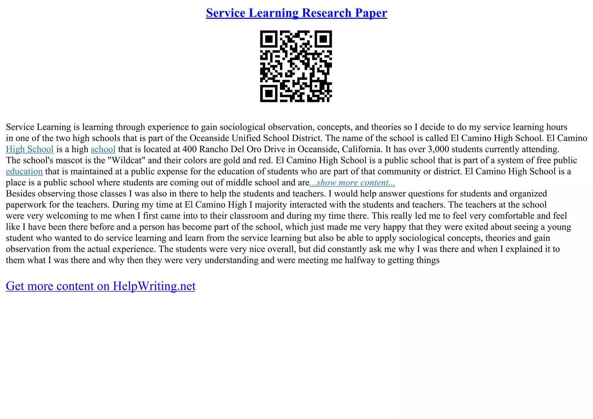 Service Learning Research Paper
Service Learning is learning through experience to gain sociological observation, concepts, and theories so I decide to do my service learning hours
in one of the two high schools that is part of the Oceanside Unified School District. The name of the school is called El Camino High School. El Camino
High School is a high school that is located at 400 Rancho Del Oro Drive in Oceanside, California. It has over 3,000 students currently attending.
The school's mascot is the "Wildcat" and their colors are gold and red. El Camino High School is a public school that is part of a system of free public
education that is maintained at a public expense for the education of students who are part of that community or district. El Camino High School is a
place is a public school where students are coming out of middle school and are...show more content...
Besides observing those classes I was also in there to help the students and teachers. I would help answer questions for students and organized
paperwork for the teachers. During my time at El Camino High I majority interacted with the students and teachers. The teachers at the school
were very welcoming to me when I first came into to their classroom and during my time there. This really led me to feel very comfortable and feel
like I have been there before and a person has become part of the school, which just made me very happy that they were exited about seeing a young
student who wanted to do service learning and learn from the service learning but also be able to apply sociological concepts, theories and gain
observation from the actual experience. The students were very nice overall, but did constantly ask me why I was there and when I explained it to
them what I was there and why then they were very understanding and were meeting me halfway to getting things
Get more content on HelpWriting.net
 