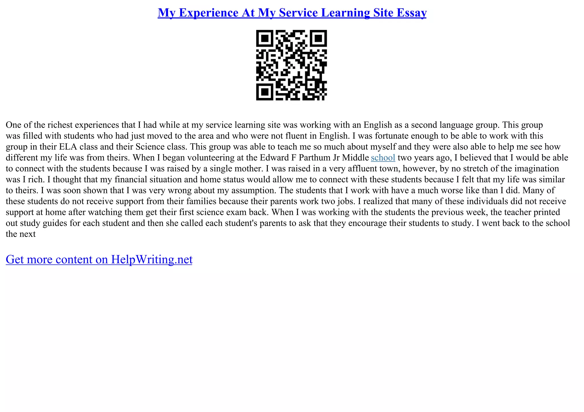My Experience At My Service Learning Site Essay
One of the richest experiences that I had while at my service learning site was working with an English as a second language group. This group
was filled with students who had just moved to the area and who were not fluent in English. I was fortunate enough to be able to work with this
group in their ELA class and their Science class. This group was able to teach me so much about myself and they were also able to help me see how
different my life was from theirs. When I began volunteering at the Edward F Parthum Jr Middle school two years ago, I believed that I would be able
to connect with the students because I was raised by a single mother. I was raised in a very affluent town, however, by no stretch of the imagination
was I rich. I thought that my financial situation and home status would allow me to connect with these students because I felt that my life was similar
to theirs. I was soon shown that I was very wrong about my assumption. The students that I work with have a much worse like than I did. Many of
these students do not receive support from their families because their parents work two jobs. I realized that many of these individuals did not receive
support at home after watching them get their first science exam back. When I was working with the students the previous week, the teacher printed
out study guides for each student and then she called each student's parents to ask that they encourage their students to study. I went back to the school
the next
Get more content on HelpWriting.net
 