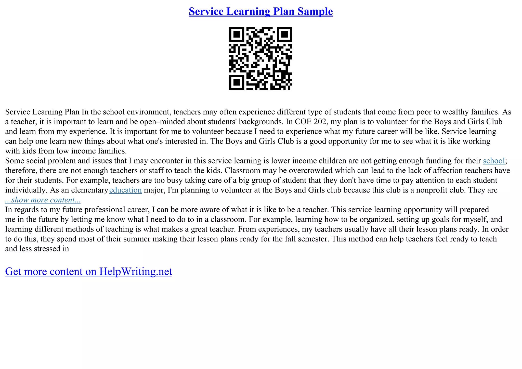 Service Learning Plan Sample
Service Learning Plan In the school environment, teachers may often experience different type of students that come from poor to wealthy families. As
a teacher, it is important to learn and be open–minded about students' backgrounds. In COE 202, my plan is to volunteer for the Boys and Girls Club
and learn from my experience. It is important for me to volunteer because I need to experience what my future career will be like. Service learning
can help one learn new things about what one's interested in. The Boys and Girls Club is a good opportunity for me to see what it is like working
with kids from low income families.
Some social problem and issues that I may encounter in this service learning is lower income children are not getting enough funding for their school;
therefore, there are not enough teachers or staff to teach the kids. Classroom may be overcrowded which can lead to the lack of affection teachers have
for their students. For example, teachers are too busy taking care of a big group of student that they don't have time to pay attention to each student
individually. As an elementaryeducation major, I'm planning to volunteer at the Boys and Girls club because this club is a nonprofit club. They are
...show more content...
In regards to my future professional career, I can be more aware of what it is like to be a teacher. This service learning opportunity will prepared
me in the future by letting me know what I need to do to in a classroom. For example, learning how to be organized, setting up goals for myself, and
learning different methods of teaching is what makes a great teacher. From experiences, my teachers usually have all their lesson plans ready. In order
to do this, they spend most of their summer making their lesson plans ready for the fall semester. This method can help teachers feel ready to teach
and less stressed in
Get more content on HelpWriting.net
 