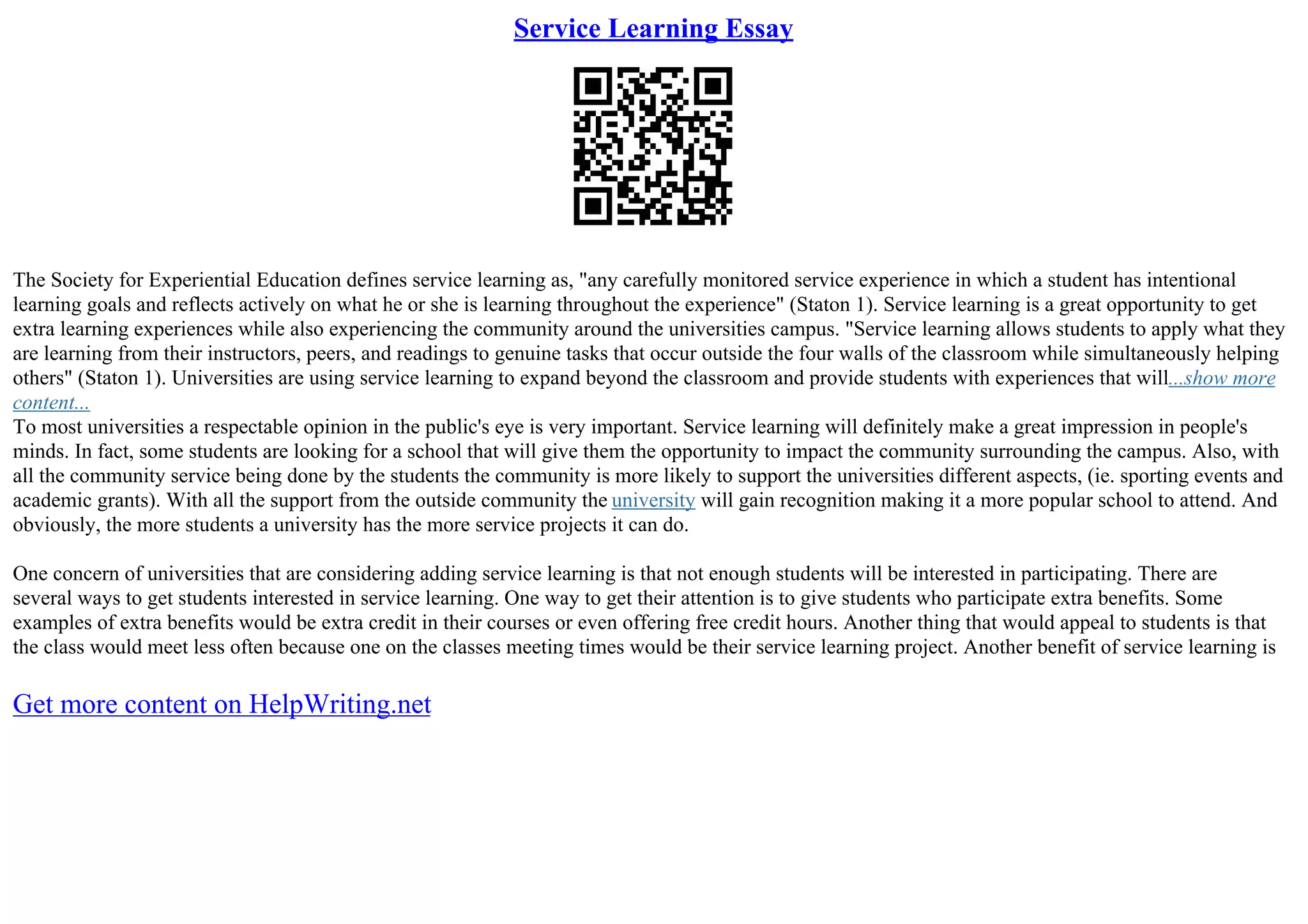 Service Learning Essay
The Society for Experiential Education defines service learning as, "any carefully monitored service experience in which a student has intentional
learning goals and reflects actively on what he or she is learning throughout the experience" (Staton 1). Service learning is a great opportunity to get
extra learning experiences while also experiencing the community around the universities campus. "Service learning allows students to apply what they
are learning from their instructors, peers, and readings to genuine tasks that occur outside the four walls of the classroom while simultaneously helping
others" (Staton 1). Universities are using service learning to expand beyond the classroom and provide students with experiences that will...show more
content...
To most universities a respectable opinion in the public's eye is very important. Service learning will definitely make a great impression in people's
minds. In fact, some students are looking for a school that will give them the opportunity to impact the community surrounding the campus. Also, with
all the community service being done by the students the community is more likely to support the universities different aspects, (ie. sporting events and
academic grants). With all the support from the outside community the university will gain recognition making it a more popular school to attend. And
obviously, the more students a university has the more service projects it can do.
One concern of universities that are considering adding service learning is that not enough students will be interested in participating. There are
several ways to get students interested in service learning. One way to get their attention is to give students who participate extra benefits. Some
examples of extra benefits would be extra credit in their courses or even offering free credit hours. Another thing that would appeal to students is that
the class would meet less often because one on the classes meeting times would be their service learning project. Another benefit of service learning is
Get more content on HelpWriting.net
 