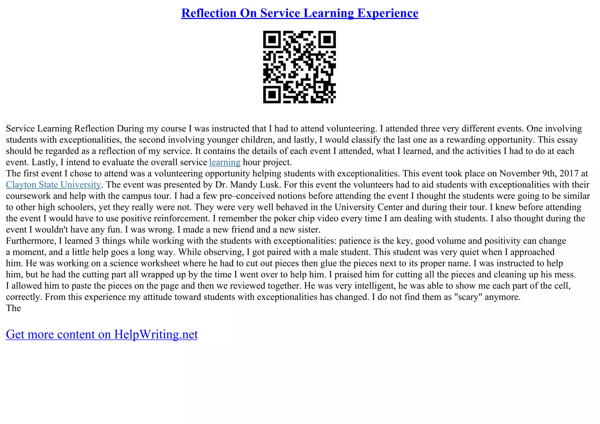 Reflection On Service Learning Experience
Service Learning Reflection During my course I was instructed that I had to attend volunteering. I attended three very different events. One involving
students with exceptionalities, the second involving younger children, and lastly, I would classify the last one as a rewarding opportunity. This essay
should be regarded as a reflection of my service. It contains the details of each event I attended, what I learned, and the activities I had to do at each
event. Lastly, I intend to evaluate the overall service learning hour project.
The first event I chose to attend was a volunteering opportunity helping students with exceptionalities. This event took place on November 9th, 2017 at
Clayton State University. The event was presented by Dr. Mandy Lusk. For this event the volunteers had to aid students with exceptionalities with their
coursework and help with the campus tour. I had a few pre–conceived notions before attending the event I thought the students were going to be similar
to other high schoolers, yet they really were not. They were very well behaved in the University Center and during their tour. I knew before attending
the event I would have to use positive reinforcement. I remember the poker chip video every time I am dealing with students. I also thought during the
event I wouldn't have any fun. I was wrong. I made a new friend and a new sister.
Furthermore, I learned 3 things while working with the students with exceptionalities: patience is the key, good volume and positivity can change
a moment, and a little help goes a long way. While observing, I got paired with a male student. This student was very quiet when I approached
him. He was working on a science worksheet where he had to cut out pieces then glue the pieces next to its proper name. I was instructed to help
him, but he had the cutting part all wrapped up by the time I went over to help him. I praised him for cutting all the pieces and cleaning up his mess.
I allowed him to paste the pieces on the page and then we reviewed together. He was very intelligent, he was able to show me each part of the cell,
correctly. From this experience my attitude toward students with exceptionalities has changed. I do not find them as "scary" anymore.
The
Get more content on HelpWriting.net
 