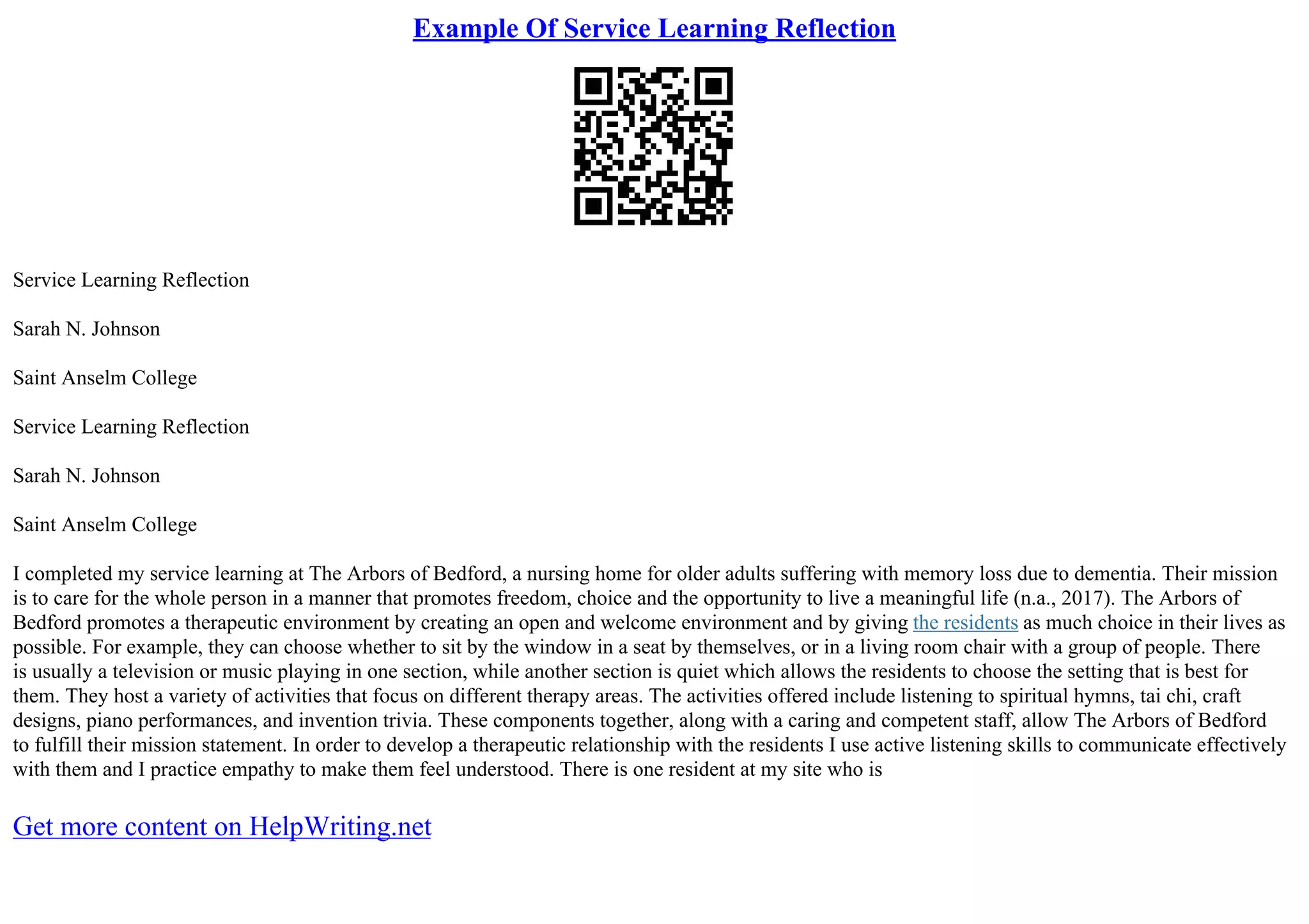 Example Of Service Learning Reflection
Service Learning Reflection
Sarah N. Johnson
Saint Anselm College
Service Learning Reflection
Sarah N. Johnson
Saint Anselm College
I completed my service learning at The Arbors of Bedford, a nursing home for older adults suffering with memory loss due to dementia. Their mission
is to care for the whole person in a manner that promotes freedom, choice and the opportunity to live a meaningful life (n.a., 2017). The Arbors of
Bedford promotes a therapeutic environment by creating an open and welcome environment and by giving the residents as much choice in their lives as
possible. For example, they can choose whether to sit by the window in a seat by themselves, or in a living room chair with a group of people. There
is usually a television or music playing in one section, while another section is quiet which allows the residents to choose the setting that is best for
them. They host a variety of activities that focus on different therapy areas. The activities offered include listening to spiritual hymns, tai chi, craft
designs, piano performances, and invention trivia. These components together, along with a caring and competent staff, allow The Arbors of Bedford
to fulfill their mission statement. In order to develop a therapeutic relationship with the residents I use active listening skills to communicate effectively
with them and I practice empathy to make them feel understood. There is one resident at my site who is
Get more content on HelpWriting.net
 