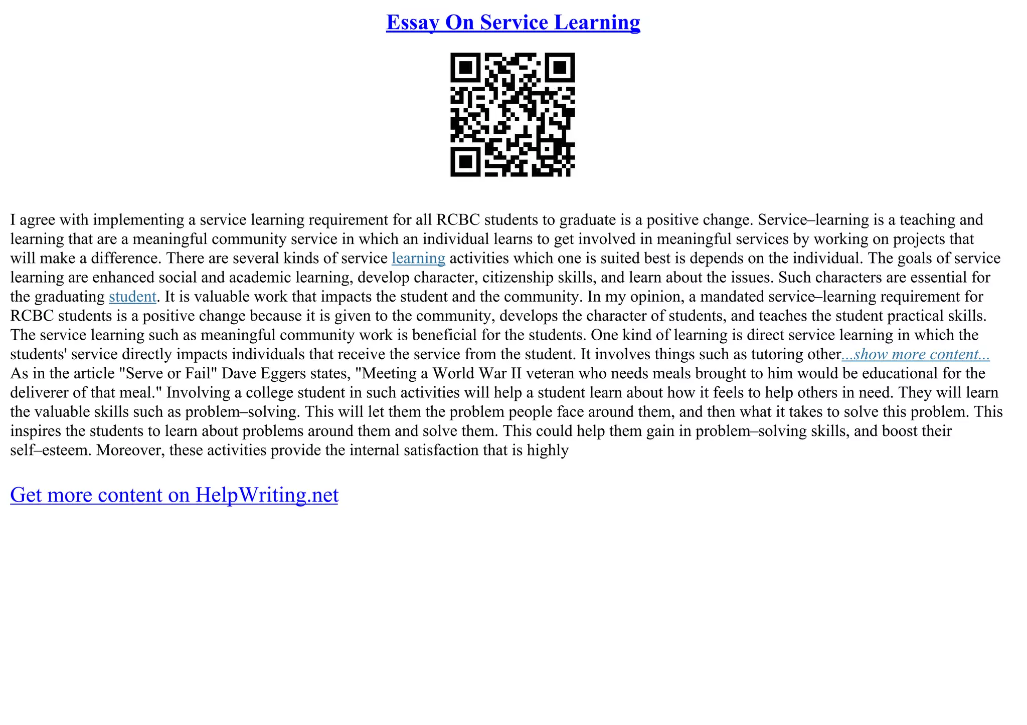 Essay On Service Learning
I agree with implementing a service learning requirement for all RCBC students to graduate is a positive change. Service–learning is a teaching and
learning that are a meaningful community service in which an individual learns to get involved in meaningful services by working on projects that
will make a difference. There are several kinds of service learning activities which one is suited best is depends on the individual. The goals of service
learning are enhanced social and academic learning, develop character, citizenship skills, and learn about the issues. Such characters are essential for
the graduating student. It is valuable work that impacts the student and the community. In my opinion, a mandated service–learning requirement for
RCBC students is a positive change because it is given to the community, develops the character of students, and teaches the student practical skills.
The service learning such as meaningful community work is beneficial for the students. One kind of learning is direct service learning in which the
students' service directly impacts individuals that receive the service from the student. It involves things such as tutoring other...show more content...
As in the article "Serve or Fail" Dave Eggers states, "Meeting a World War II veteran who needs meals brought to him would be educational for the
deliverer of that meal." Involving a college student in such activities will help a student learn about how it feels to help others in need. They will learn
the valuable skills such as problem–solving. This will let them the problem people face around them, and then what it takes to solve this problem. This
inspires the students to learn about problems around them and solve them. This could help them gain in problem–solving skills, and boost their
self–esteem. Moreover, these activities provide the internal satisfaction that is highly
Get more content on HelpWriting.net
 