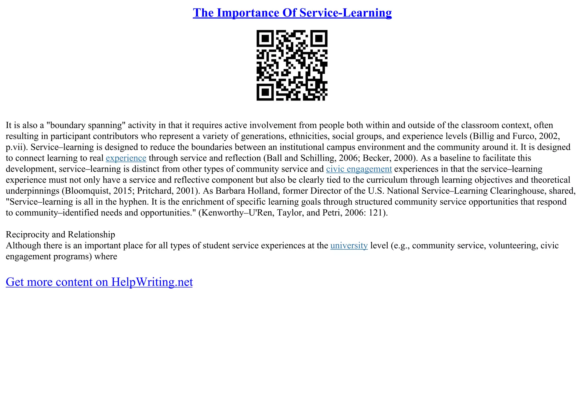 The Importance Of Service-Learning
It is also a "boundary spanning" activity in that it requires active involvement from people both within and outside of the classroom context, often
resulting in participant contributors who represent a variety of generations, ethnicities, social groups, and experience levels (Billig and Furco, 2002,
p.vii). Service–learning is designed to reduce the boundaries between an institutional campus environment and the community around it. It is designed
to connect learning to real experience through service and reflection (Ball and Schilling, 2006; Becker, 2000). As a baseline to facilitate this
development, service–learning is distinct from other types of community service and civic engagement experiences in that the service–learning
experience must not only have a service and reflective component but also be clearly tied to the curriculum through learning objectives and theoretical
underpinnings (Bloomquist, 2015; Pritchard, 2001). As Barbara Holland, former Director of the U.S. National Service–Learning Clearinghouse, shared,
"Service–learning is all in the hyphen. It is the enrichment of specific learning goals through structured community service opportunities that respond
to community–identified needs and opportunities." (Kenworthy–U'Ren, Taylor, and Petri, 2006: 121).
Reciprocity and Relationship
Although there is an important place for all types of student service experiences at the university level (e.g., community service, volunteering, civic
engagement programs) where
Get more content on HelpWriting.net
 