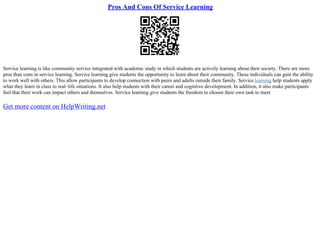 Pros And Cons Of Service Learning
Service learning is like community service integrated with academic study in which students are actively learning about their society. There are more
pros than cons in service learning. Service learning give students the opportunity to learn about their community. These individuals can gain the ability
to work well with others. This allow participants to develop connection with peers and adults outside their family. Service learning help students apply
what they learn in class to real–life situations. It also help students with their career and cognitive development. In addition, it also make participants
feel that their work can impact others and themselves. Service learning give students the freedom to choose their own task to meet
Get more content on HelpWriting.net
 