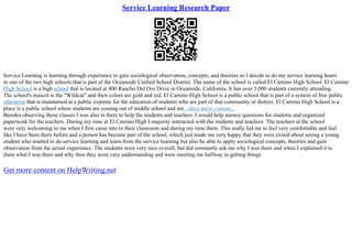 Service Learning Research Paper
Service Learning is learning through experience to gain sociological observation, concepts, and theories so I decide to do my service learning hours
in one of the two high schools that is part of the Oceanside Unified School District. The name of the school is called El Camino High School. El Camino
High School is a high school that is located at 400 Rancho Del Oro Drive in Oceanside, California. It has over 3,000 students currently attending.
The school's mascot is the "Wildcat" and their colors are gold and red. El Camino High School is a public school that is part of a system of free public
education that is maintained at a public expense for the education of students who are part of that community or district. El Camino High School is a
place is a public school where students are coming out of middle school and are...show more content...
Besides observing those classes I was also in there to help the students and teachers. I would help answer questions for students and organized
paperwork for the teachers. During my time at El Camino High I majority interacted with the students and teachers. The teachers at the school
were very welcoming to me when I first came into to their classroom and during my time there. This really led me to feel very comfortable and feel
like I have been there before and a person has become part of the school, which just made me very happy that they were exited about seeing a young
student who wanted to do service learning and learn from the service learning but also be able to apply sociological concepts, theories and gain
observation from the actual experience. The students were very nice overall, but did constantly ask me why I was there and when I explained it to
them what I was there and why then they were very understanding and were meeting me halfway to getting things
Get more content on HelpWriting.net
 
